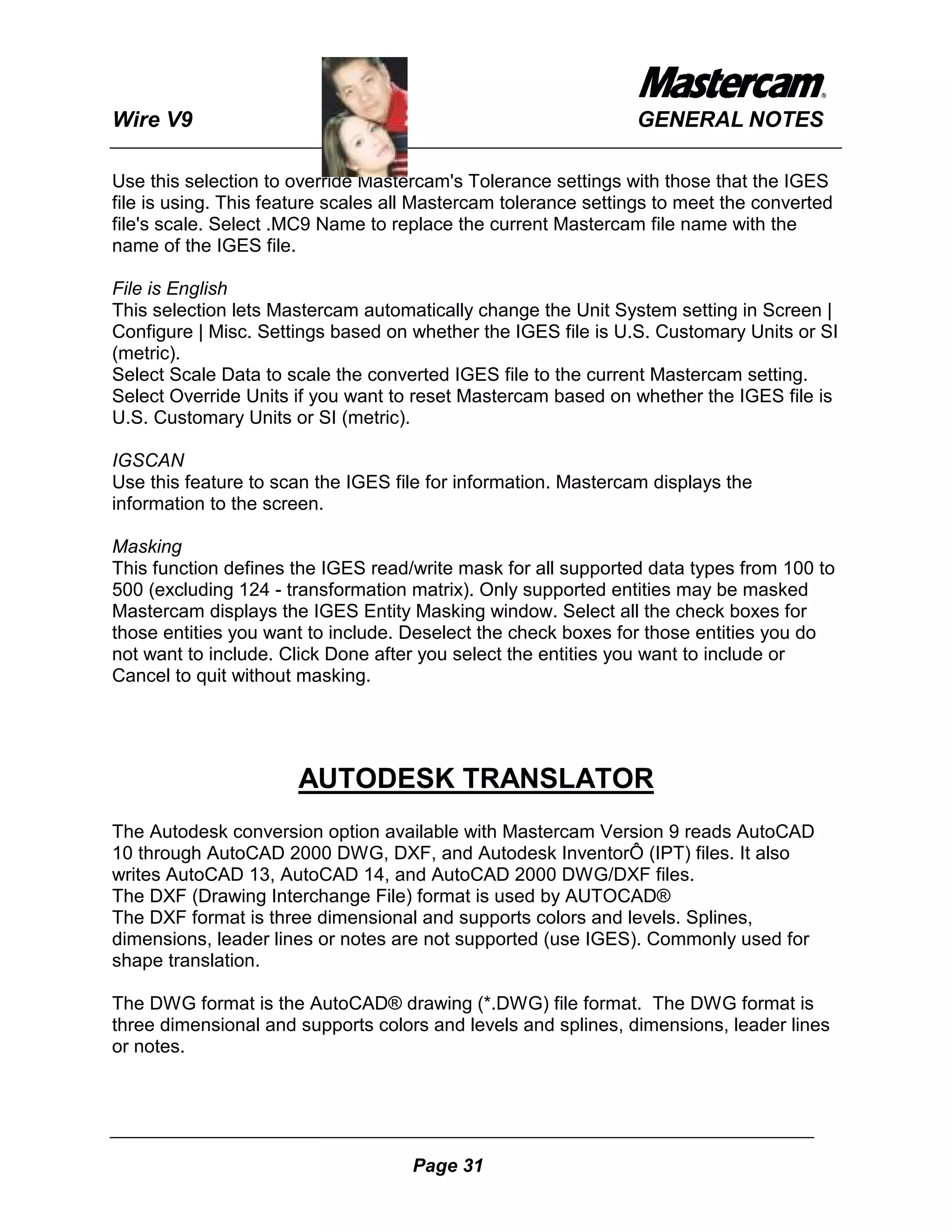 Wire V9                                                         GENERAL NOTES

Use this selection to override Mastercam's Tolerance settings with those that the IGES
file is using. This feature scales all Mastercam tolerance settings to meet the converted
file's scale. Select .MC9 Name to replace the current Mastercam file name with the
name of the IGES file.

File is English
This selection lets Mastercam automatically change the Unit System setting in Screen |
Configure | Misc. Settings based on whether the IGES file is U.S. Customary Units or SI
(metric).
Select Scale Data to scale the converted IGES file to the current Mastercam setting.
Select Override Units if you want to reset Mastercam based on whether the IGES file is
U.S. Customary Units or SI (metric).

IGSCAN
Use this feature to scan the IGES file for information. Mastercam displays the
information to the screen.

Masking
This function defines the IGES read/write mask for all supported data types from 100 to
500 (excluding 124 - transformation matrix). Only supported entities may be masked
Mastercam displays the IGES Entity Masking window. Select all the check boxes for
those entities you want to include. Deselect the check boxes for those entities you do
not want to include. Click Done after you select the entities you want to include or
Cancel to quit without masking.




                       AUTODESK TRANSLATOR
The Autodesk conversion option available with Mastercam Version 9 reads AutoCAD
10 through AutoCAD 2000 DWG, DXF, and Autodesk InventorÔ (IPT) files. It also
writes AutoCAD 13, AutoCAD 14, and AutoCAD 2000 DWG/DXF files.
The DXF (Drawing Interchange File) format is used by AUTOCAD®
The DXF format is three dimensional and supports colors and levels. Splines,
dimensions, leader lines or notes are not supported (use IGES). Commonly used for
shape translation.

The DWG format is the AutoCAD® drawing (*.DWG) file format. The DWG format is
three dimensional and supports colors and levels and splines, dimensions, leader lines
or notes.




                                     Page 31
 