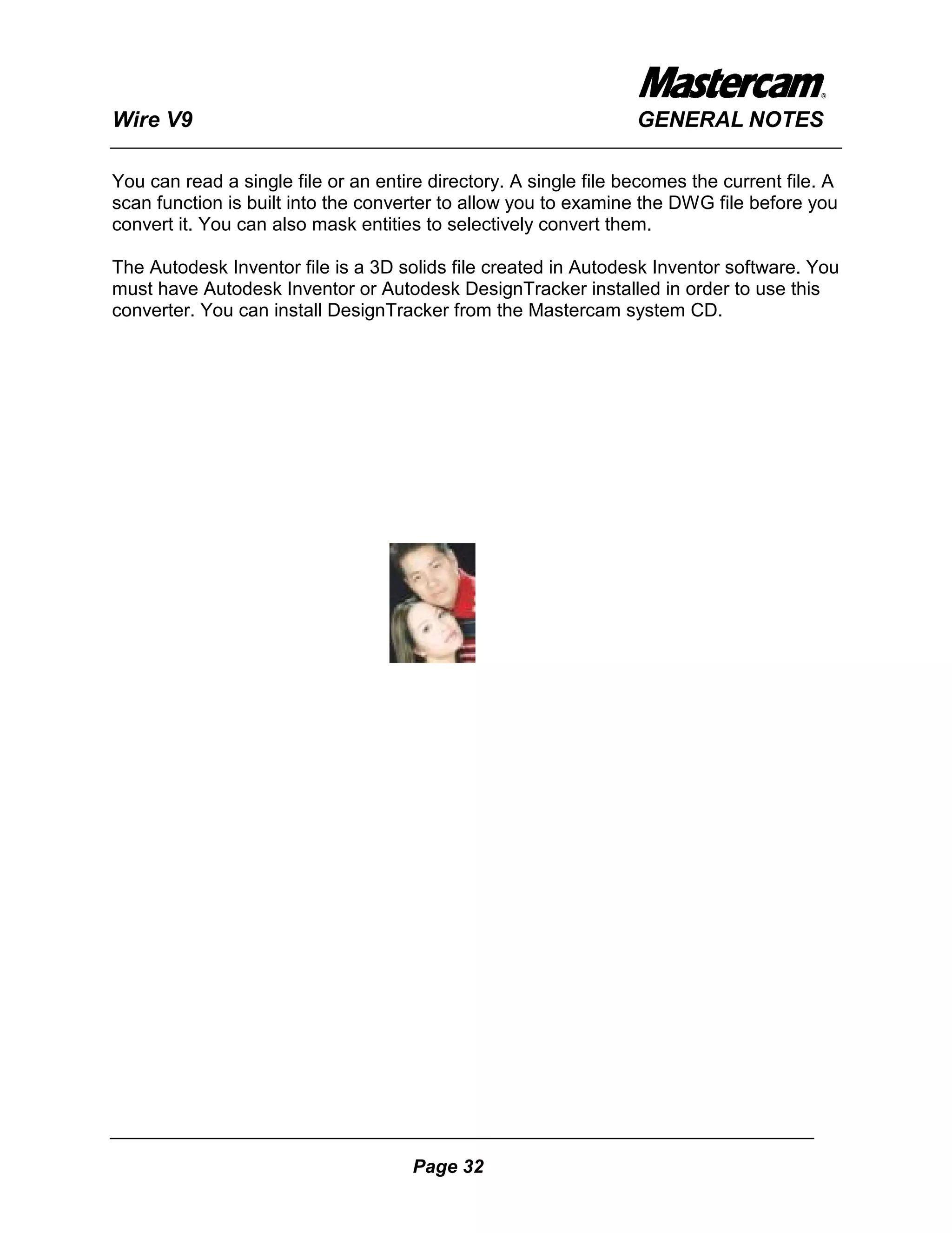 Wire V9                                                           GENERAL NOTES

You can read a single file or an entire directory. A single file becomes the current file. A
scan function is built into the converter to allow you to examine the DWG file before you
convert it. You can also mask entities to selectively convert them.

The Autodesk Inventor file is a 3D solids file created in Autodesk Inventor software. You
must have Autodesk Inventor or Autodesk DesignTracker installed in order to use this
converter. You can install DesignTracker from the Mastercam system CD.




                                      Page 32
 