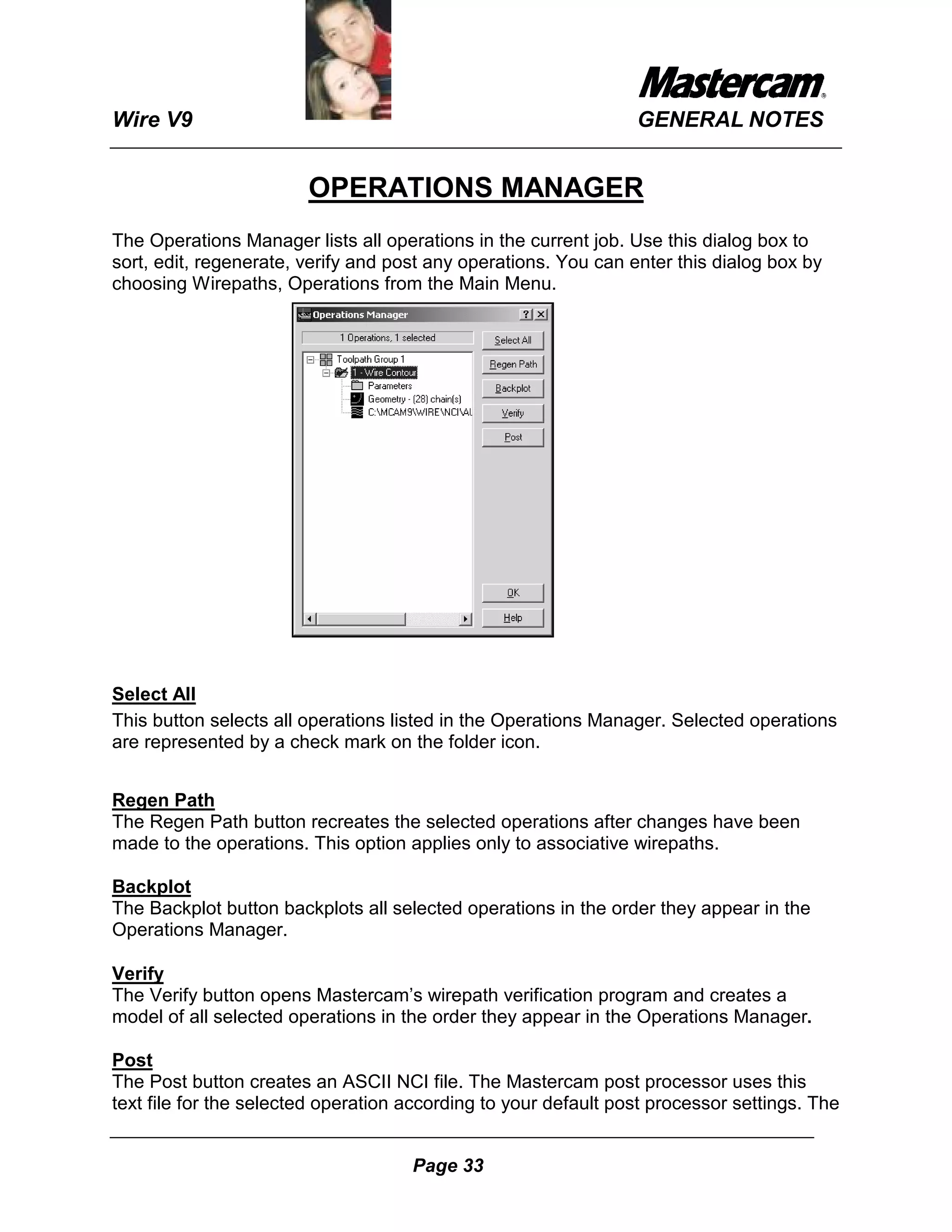 Wire V9                                                          GENERAL NOTES


                        OPERATIONS MANAGER
The Operations Manager lists all operations in the current job. Use this dialog box to
sort, edit, regenerate, verify and post any operations. You can enter this dialog box by
choosing Wirepaths, Operations from the Main Menu.




Select All
This button selects all operations listed in the Operations Manager. Selected operations
are represented by a check mark on the folder icon.


Regen Path
The Regen Path button recreates the selected operations after changes have been
made to the operations. This option applies only to associative wirepaths.

Backplot
The Backplot button backplots all selected operations in the order they appear in the
Operations Manager.

Verify
The Verify button opens Mastercam’s wirepath verification program and creates a
model of all selected operations in the order they appear in the Operations Manager.

Post
The Post button creates an ASCII NCI file. The Mastercam post processor uses this
text file for the selected operation according to your default post processor settings. The


                                     Page 33
 