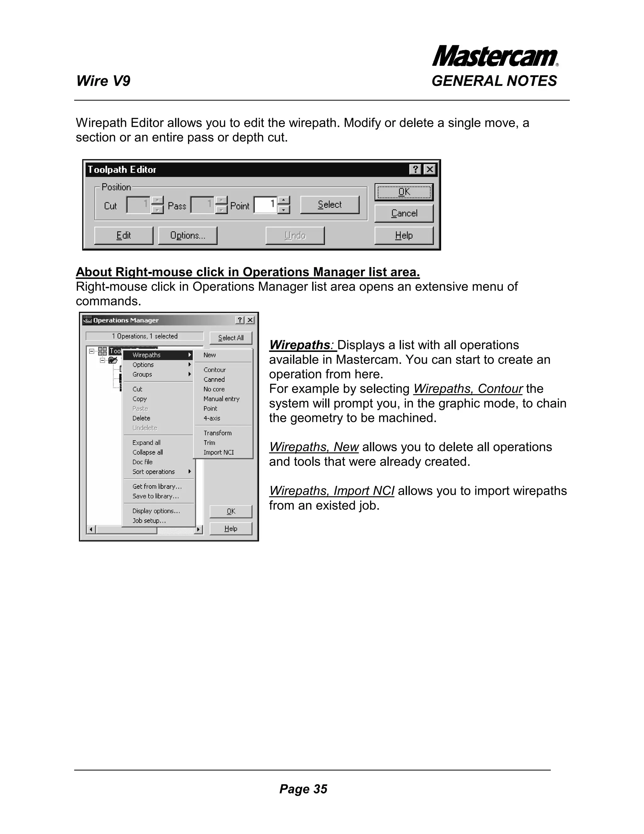 Wire V9                                                         GENERAL NOTES

Wirepath Editor allows you to edit the wirepath. Modify or delete a single move, a
section or an entire pass or depth cut.




About Right-mouse click in Operations Manager list area.
Right-mouse click in Operations Manager list area opens an extensive menu of
commands.


                                  Wirepaths: Displays a list with all operations
                                  available in Mastercam. You can start to create an
                                  operation from here.
                                  For example by selecting Wirepaths, Contour the
                                  system will prompt you, in the graphic mode, to chain
                                  the geometry to be machined.

                                  Wirepaths, New allows you to delete all operations
                                  and tools that were already created.

                                  Wirepaths, Import NCI allows you to import wirepaths
                                  from an existed job.




                                    Page 35
 