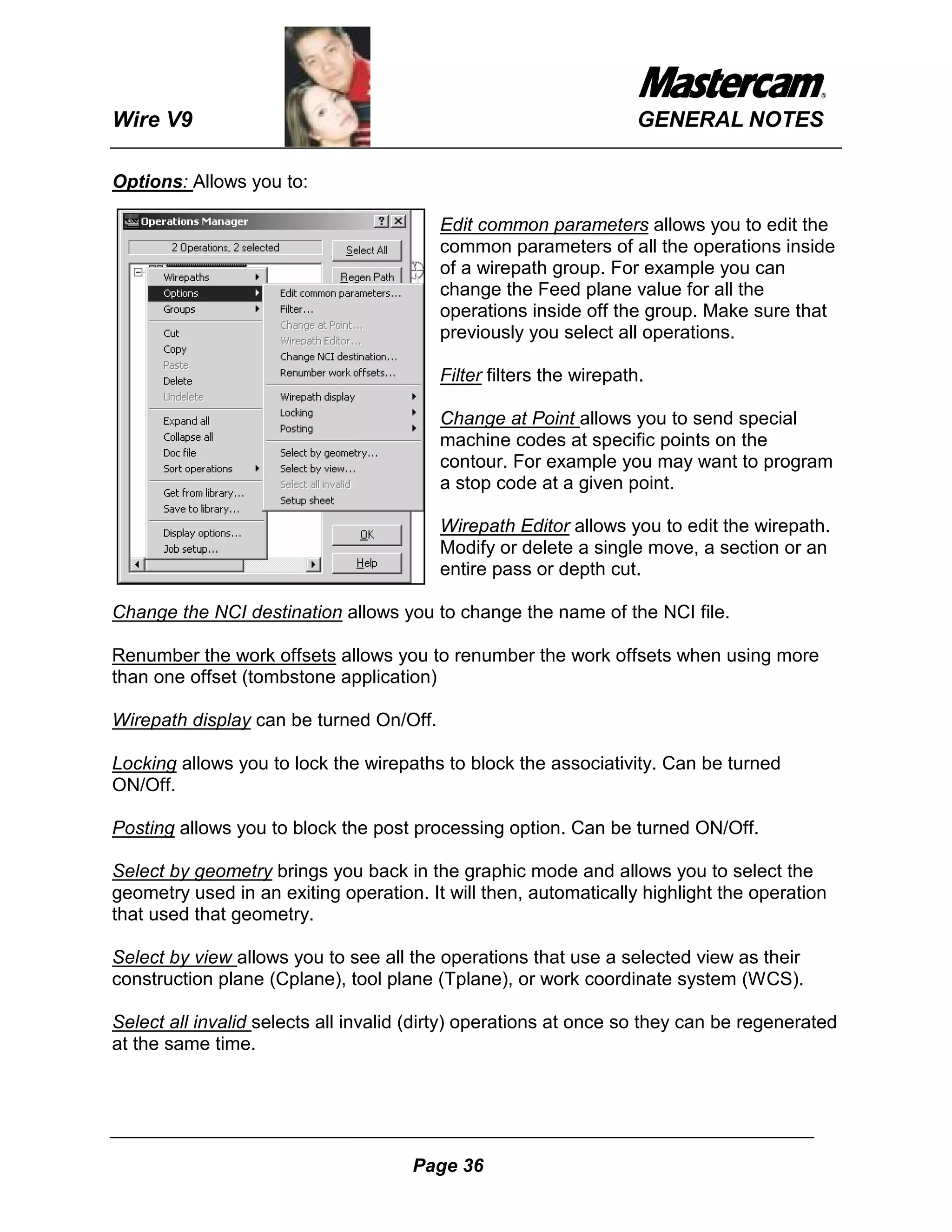 Wire V9                                                             GENERAL NOTES

Options: Allows you to:

                                         Edit common parameters allows you to edit the
                                         common parameters of all the operations inside
                                         of a wirepath group. For example you can
                                         change the Feed plane value for all the
                                         operations inside off the group. Make sure that
                                         previously you select all operations.

                                         Filter filters the wirepath.

                                         Change at Point allows you to send special
                                         machine codes at specific points on the
                                         contour. For example you may want to program
                                         a stop code at a given point.

                                         Wirepath Editor allows you to edit the wirepath.
                                         Modify or delete a single move, a section or an
                                         entire pass or depth cut.

Change the NCI destination allows you to change the name of the NCI file.

Renumber the work offsets allows you to renumber the work offsets when using more
than one offset (tombstone application)

Wirepath display can be turned On/Off.

Locking allows you to lock the wirepaths to block the associativity. Can be turned
ON/Off.

Posting allows you to block the post processing option. Can be turned ON/Off.

Select by geometry brings you back in the graphic mode and allows you to select the
geometry used in an exiting operation. It will then, automatically highlight the operation
that used that geometry.

Select by view allows you to see all the operations that use a selected view as their
construction plane (Cplane), tool plane (Tplane), or work coordinate system (WCS).

Select all invalid selects all invalid (dirty) operations at once so they can be regenerated
at the same time.




                                      Page 36
 