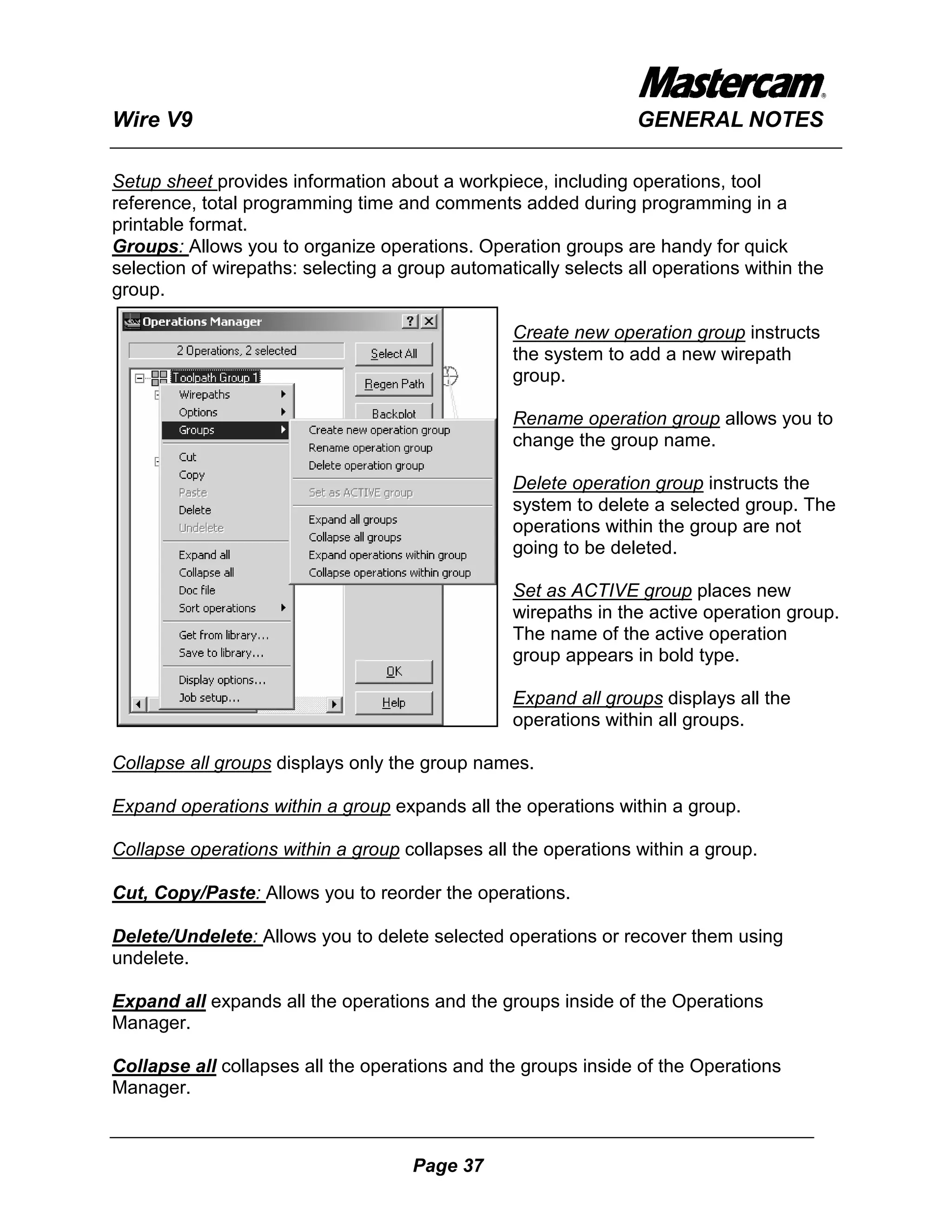 Wire V9                                                          GENERAL NOTES

Setup sheet provides information about a workpiece, including operations, tool
reference, total programming time and comments added during programming in a
printable format.
Groups: Allows you to organize operations. Operation groups are handy for quick
selection of wirepaths: selecting a group automatically selects all operations within the
group.

                                                  Create new operation group instructs
                                                  the system to add a new wirepath
                                                  group.

                                                  Rename operation group allows you to
                                                  change the group name.

                                                  Delete operation group instructs the
                                                  system to delete a selected group. The
                                                  operations within the group are not
                                                  going to be deleted.

                                                  Set as ACTIVE group places new
                                                  wirepaths in the active operation group.
                                                  The name of the active operation
                                                  group appears in bold type.

                                                  Expand all groups displays all the
                                                  operations within all groups.

Collapse all groups displays only the group names.

Expand operations within a group expands all the operations within a group.

Collapse operations within a group collapses all the operations within a group.

Cut, Copy/Paste: Allows you to reorder the operations.

Delete/Undelete: Allows you to delete selected operations or recover them using
undelete.

Expand all expands all the operations and the groups inside of the Operations
Manager.

Collapse all collapses all the operations and the groups inside of the Operations
Manager.



                                     Page 37
 