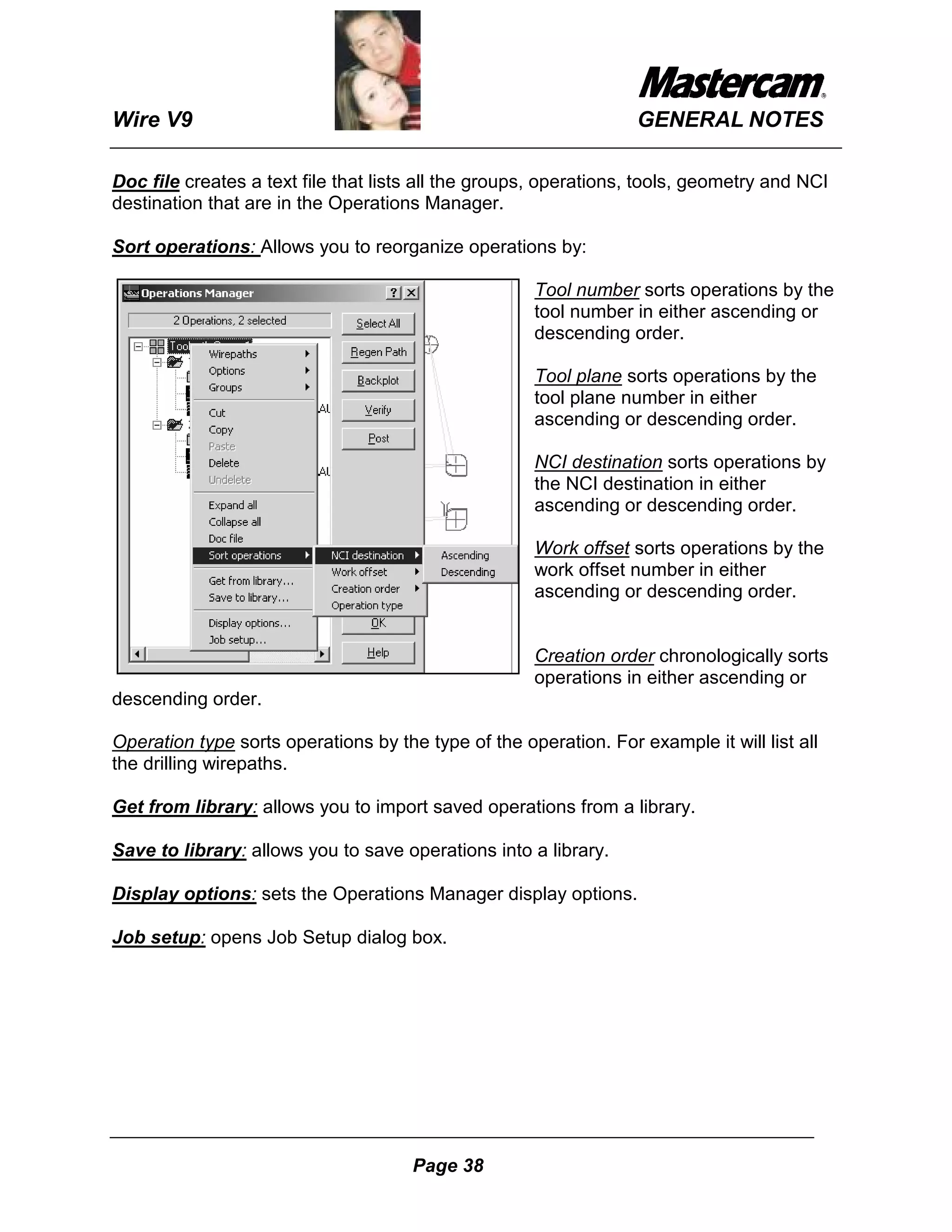 Wire V9                                                           GENERAL NOTES

Doc file creates a text file that lists all the groups, operations, tools, geometry and NCI
destination that are in the Operations Manager.

Sort operations: Allows you to reorganize operations by:

                                                     Tool number sorts operations by the
                                                     tool number in either ascending or
                                                     descending order.

                                                     Tool plane sorts operations by the
                                                     tool plane number in either
                                                     ascending or descending order.

                                                     NCI destination sorts operations by
                                                     the NCI destination in either
                                                     ascending or descending order.

                                                     Work offset sorts operations by the
                                                     work offset number in either
                                                     ascending or descending order.


                                                     Creation order chronologically sorts
                                                     operations in either ascending or
descending order.

Operation type sorts operations by the type of the operation. For example it will list all
the drilling wirepaths.

Get from library: allows you to import saved operations from a library.

Save to library: allows you to save operations into a library.

Display options: sets the Operations Manager display options.

Job setup: opens Job Setup dialog box.




                                      Page 38
 