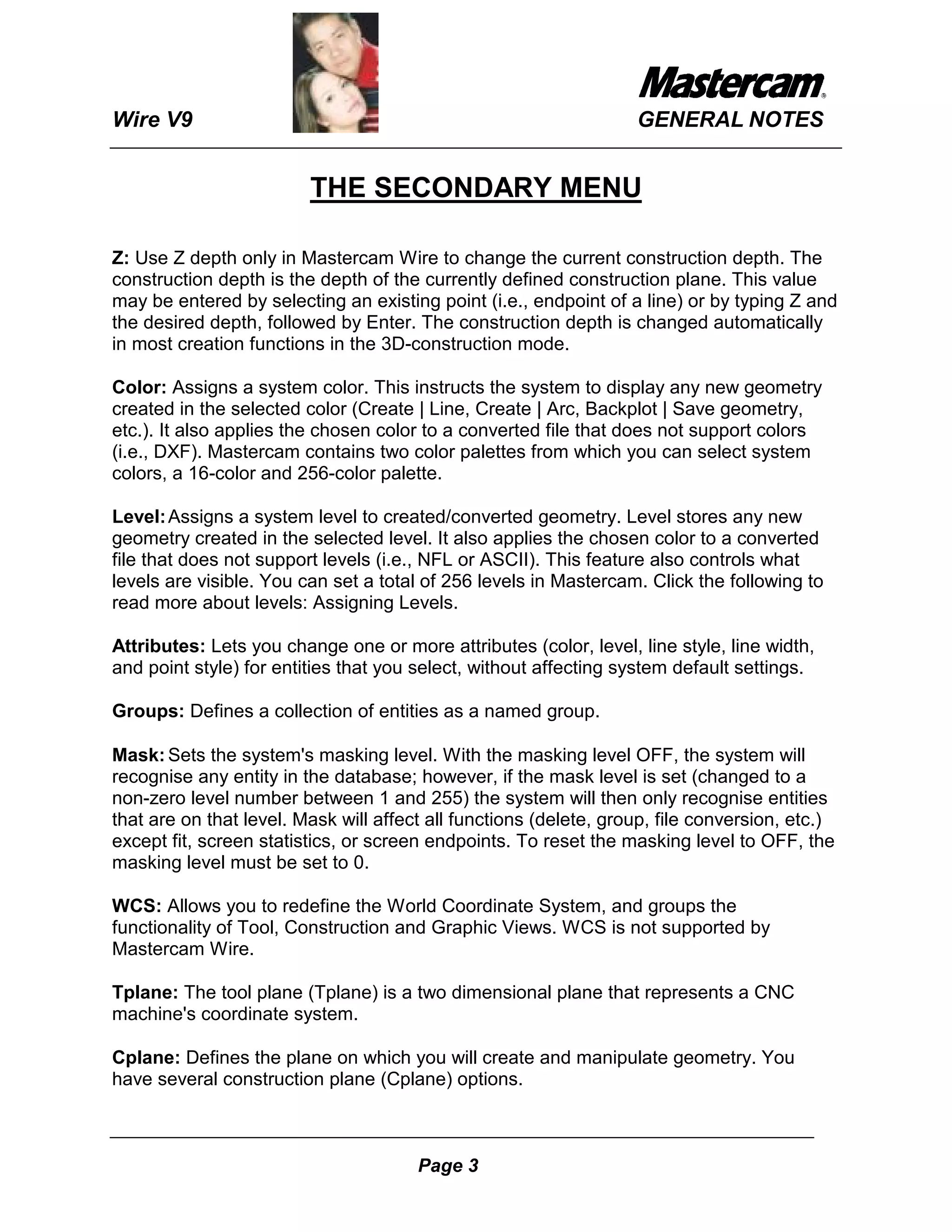 Wire V9                                                            GENERAL NOTES


                         THE SECONDARY MENU

Z: Use Z depth only in Mastercam Wire to change the current construction depth. The
construction depth is the depth of the currently defined construction plane. This value
may be entered by selecting an existing point (i.e., endpoint of a line) or by typing Z and
the desired depth, followed by Enter. The construction depth is changed automatically
in most creation functions in the 3D-construction mode.

Color: Assigns a system color. This instructs the system to display any new geometry
created in the selected color (Create | Line, Create | Arc, Backplot | Save geometry,
etc.). It also applies the chosen color to a converted file that does not support colors
(i.e., DXF). Mastercam contains two color palettes from which you can select system
colors, a 16-color and 256-color palette.

Level: Assigns a system level to created/converted geometry. Level stores any new
geometry created in the selected level. It also applies the chosen color to a converted
file that does not support levels (i.e., NFL or ASCII). This feature also controls what
levels are visible. You can set a total of 256 levels in Mastercam. Click the following to
read more about levels: Assigning Levels.

Attributes: Lets you change one or more attributes (color, level, line style, line width,
and point style) for entities that you select, without affecting system default settings.

Groups: Defines a collection of entities as a named group.

Mask: Sets the system's masking level. With the masking level OFF, the system will
recognise any entity in the database; however, if the mask level is set (changed to a
non-zero level number between 1 and 255) the system will then only recognise entities
that are on that level. Mask will affect all functions (delete, group, file conversion, etc.)
except fit, screen statistics, or screen endpoints. To reset the masking level to OFF, the
masking level must be set to 0.

WCS: Allows you to redefine the World Coordinate System, and groups the
functionality of Tool, Construction and Graphic Views. WCS is not supported by
Mastercam Wire.

Tplane: The tool plane (Tplane) is a two dimensional plane that represents a CNC
machine's coordinate system.

Cplane: Defines the plane on which you will create and manipulate geometry. You
have several construction plane (Cplane) options.



                                       Page 3
 