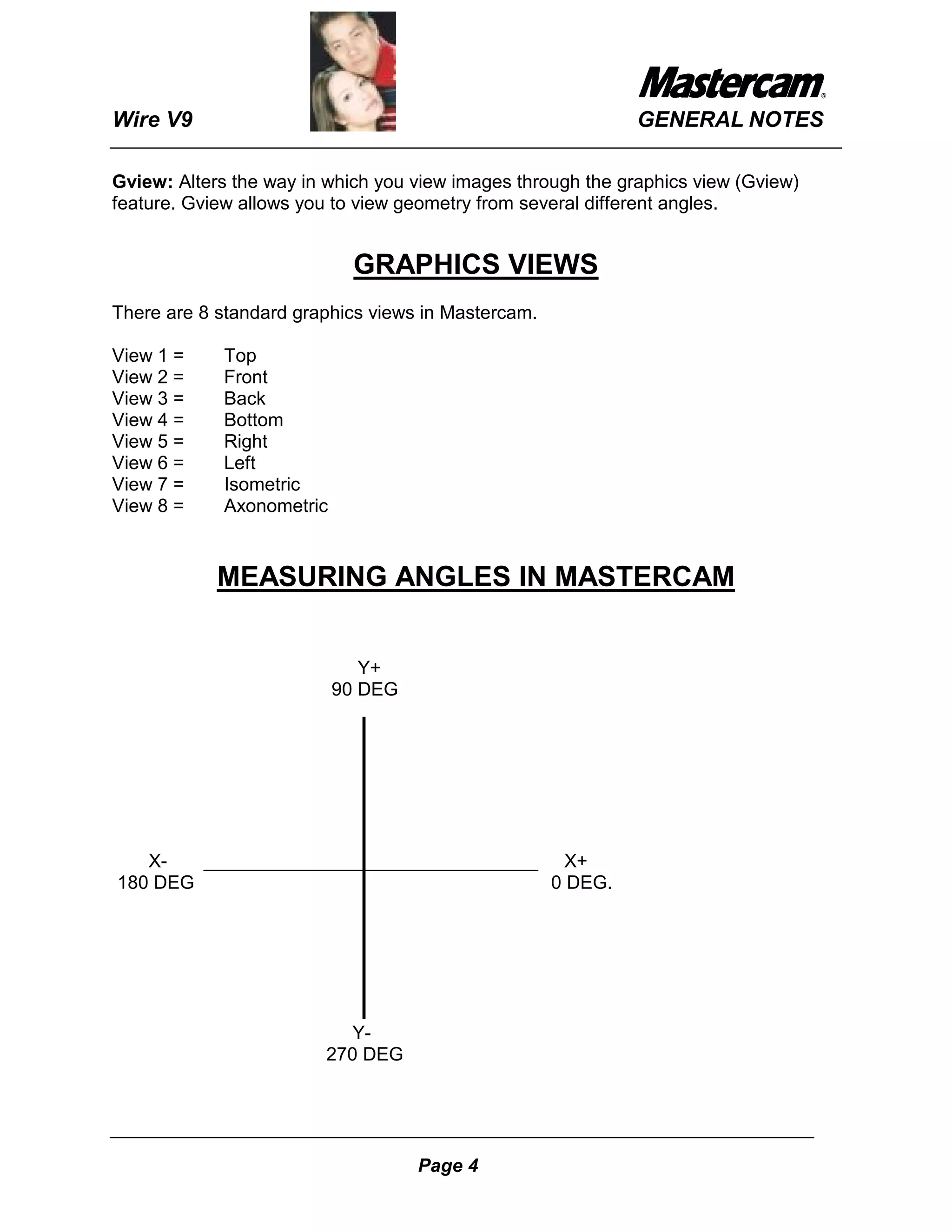 Wire V9                                                      GENERAL NOTES

Gview: Alters the way in which you view images through the graphics view (Gview)
feature. Gview allows you to view geometry from several different angles.


                            GRAPHICS VIEWS
There are 8 standard graphics views in Mastercam.

View 1 =     Top
View 2 =     Front
View 3 =     Back
View 4 =     Bottom
View 5 =     Right
View 6 =     Left
View 7 =     Isometric
View 8 =     Axonometric


            MEASURING ANGLES IN MASTERCAM


                              Y+
                           90 DEG




   X-   ________________________________ X+
180 DEG                                 0 DEG.




                           Y-
                        270 DEG




                                    Page 4
 