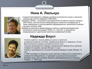 Нина А. Люлькун  C тарший преподаватель кафедры делового иностранного языка, в прошлом заведующая этой же кафедрой (1995-2005).  Президент TESOL - ассоциации преподавателей английского языка в Украине (2001-2003), участник многих международных проектов и конференций, а также симпозиума по использованию информационных технологий в учебном процессе, Япония, 2008. Модератор ежегодных международных открытых курсов преподавателей английского языка ассоциации TESOL inc. Участник  и организатор международных студенческих проектов, конференций онлайн. Надежда Блуст Учитель практик  c  опытом работы в школе, в институте  усовершенствования учителей ( Мурманская область и Чувашия) ( 15 лет)  Мультипликатор (тренер) учителей института Гете,  Старший преподаватель кафедры переводческого факультета и экологии Университет Дружбы народов Москва ( 3 года)  Тренер и преподаватель учителей Российско-немецкого дома, Москва  ( 9 лет)  С 2008 проживает во Франции, пишет диплом на факультете славистики в университете   Марка Блока  и преподает в дистанционном режиме и проводит курсы для учителей, является сертифицированным тренером Онлайн – с  2010 года. 