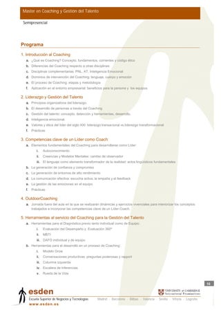 Master en Coaching y Gestión del Talento

 Semipresencial




Programa

1. Introducción al Coaching
  a. ¿Qué es Coaching? Concepto, fundamentos, corrientes y código ético
  b. Diferencias del Coaching respecto a otras disciplinas
  c. Disciplinas complementarias: PNL, AT, Inteligencia Emocional
  d. Dominios de intervención del Coaching: lenguaje, cuerpo y emoción
  e. El proceso de Coaching: etapas y metodología
  f.    Aplicación en el entorno empresarial: beneficios para la persona y los equipos

2. Liderazgo y Gestión del Talento
  a. Principios organizativos del liderazgo.
  b. El desarrollo de personas a través del Coaching
  c. Gestión del talento: concepto, detección y herramientas, desarrollo.
  d. Inteligencia emocional.
  e. Valores y ética del líder del siglo XXI: liderazgo transacional vs.liderazgo transformacional
  f.    Prácticas

3. Competencias clave de un Líder como Coach
  a. Elementos fundamentales del Coaching para desarrollarse como Líder:
            i.    Autoconocimiento
            ii.   Creencias y Modelos Mentales: cambio de observador
            iii. El lenguaje como elemento transformador de la realidad: actos lingüísticos fundamentales
  b. La generación de confianza y compromiso
  c. La generación de entornos de alto rendimiento
  d. La comunicación efectiva: escucha activa, la empatía y el feedback
  e. La gestión de las emociones en el equipo
  f.    Prácticas

4. OutdoorCoaching
  a. Jornada fuera del aula en la que se realizarán dinámicas y ejercicios vivenciales para interiorizar los conceptos
     trabajados e incorporar las competencias clave de un Líder Coach.

5. Herramientas al servicio del Coaching para la Gestión del Talento
  a. Herramientas para el Diagnóstico previo tanto individual como de Equipo:
            i.    Evaluación del Desempeño y Evaluación 360º
            ii.   MBTI
            iii. DAFO individual y de equipo
  b. Herramientas para el desarrollo en un proceso de Coaching:
            i.    Modelo Grow
            ii.   Conversaciones productivas: preguntas poderosas y rapport
            iii. Columna izquierda
            iv. Escalera de Inferencias
            v.    Rueda de la Vida


                                                                                                                           10



       Escuela Superior de Negocios y Tecnologías   Madrid · Barcelona · Bilbao · Valencia · Sevilla · Vitoria · Logroño
       w w w .es d en . es
 