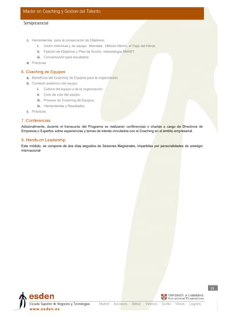 Master en Coaching y Gestión del Talento

 Semipresencial



   c. Herramientas para la consecución de Objetivos:
          i.    Visión individual y de equipo: Mandala , Método Merlín, el Viaje del Héroe
          ii.   Fijación de Objetivos y Plan de Acción: metodología SMART
          iii. Conversación para resultados
   d. Prácticas

6. Coaching de Equipos
   a. Beneficios del Coaching de Equipos para la organización.
   b. Contexto sistémico del equipo:
          i.    Cultura del equipo y de la organización.
          ii.   Ciclo de vida del equipo.
          iii. Proceso de Coaching de Equipos.
          iv. Herramientas y Resultados
   c. Prácticas

7. Conferencias
Adicionalmente, durante el transcurso del Programa se realizaran conferencias o charlas a cargo de Directivos de
Empresas o Expertos sobre experiencias y temas de interés vinculados con el Coaching en el ámbito empresarial.

8. Hands-on Leadership
Este módulo, se compone de dos días seguidos de Sesiones Magistrales, impartidas por personalidades de prestigio
internacional




                                                                                                                            11



     Escuela Superior de Negocios y Tecnologías      Madrid · Barcelona · Bilbao · Valencia · Sevilla · Vitoria · Logroño
     w w w .es d en . es
 