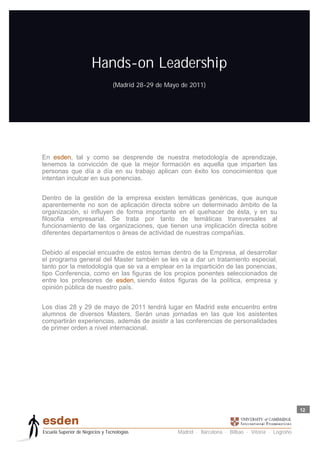 Hands-on Leadership
                                  (Madrid 28-29 de Mayo de 2011)




En esden, tal y como se desprende de nuestra metodología de aprendizaje,
tenemos la convicción de que la mejor formación es aquella que imparten las
personas que día a día en su trabajo aplican con éxito los conocimientos que
intentan inculcar en sus ponencias.


Dentro de la gestión de la empresa existen temáticas genéricas, que aunque
aparentemente no son de aplicación directa sobre un determinado ámbito de la
organización, sí influyen de forma importante en el quehacer de ésta, y en su
filosofía empresarial. Se trata por tanto de temáticas transversales al
funcionamiento de las organizaciones, que tienen una implicación directa sobre
diferentes departamentos o áreas de actividad de nuestras compañías.


Debido al especial encuadre de estos temas dentro de la Empresa, al desarrollar
el programa general del Master también se les va a dar un tratamiento especial,
tanto por la metodología que se va a emplear en la impartición de las ponencias,
tipo Conferencia, como en las figuras de los propios ponentes seleccionados de
entre los profesores de esden, siendo éstos figuras de la política, empresa y
opinión pública de nuestro país.


Los días 28 y 29 de mayo de 2011 tendrá lugar en Madrid este encuentro entre
alumnos de diversos Masters. Serán unas jornadas en las que los asistentes
compartirán experiencias, además de asistir a las conferencias de personalidades
de primer orden a nivel internacional.




                                                                                                         12



Escuela Superior de Negocios y Tecnologías             Madrid · Barcelona · Bilbao · Vitoria · Logroño
 