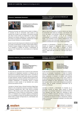 Hands-on Leadership                  (Madrid 28-29 de Mayo de 2011)




                                                                              Ponencia “El final de una era en Internet y el
Ponencia “Habilidades Directivas”
                                                                          P   comienzo de otra”



                                     Carlos Espinosa de los Monteros,                                            Roberto Heredia,
                                     Consejero de Acciona y                                                      Director General y Cofundador de
                                     Vicepresidente de Inditex                                                   11870.com



Además de la formación que nuestros alumnos reciben en el Master, y           Nadie ya duda de la importancia y el poder de Internet, pero Internet
la conversión de esta en conocimiento, esden durante el curso                 ha evolucionado mucho desde sus comienzos, y esa evolución cada
pretende hacer hincapié en esas actitudes y herramientas necesarias           vez es más rápida y más acentuada. Heredia en su ponencia nos
para dirigir de forma correcta una Organización. En este contexto             muestra   que    ya    ha   terminado   la   era   de   los    contenidos
Espinosa de los Monteros, basándose en su larga experiencia como              unidimensionales, de la privacidad, de los cotos y de la información
alto Directivo nos presenta las habilidades necesarias para conseguir         dirigida. Y ha comenzado la era del contenido multidimensional, de la
ejercer la función Directiva en un entorno competitivo.                       apertura, del usuario y de la información que fluye. Un nueva era que
                                                                              enfrenta a la empresa ante nuevos retos y múltiples posibilidades.
Durante más de 20 años Espinosa de los Monteros ha sido Presidente
del Consejo de Administración de Daikler Chrysler España Holding y            Licenciado en Administración y Dirección de empresas y con
Presidente Consejero Delegado de Mercedes Benz España e Iberia.               formación de Posgrado en Management, desde sus comienzos
En la actualidad es consejero de Acciona y Vicepresidente de                  profesionales   Roberto     estuvo ligado    a empresas       de   Nuevas
Inditex,así como Presidente de la Junta directiva de la Fraternidad           Tecnologías. Ya en 2001 fundó su primera compañía relacionada con
Muprespa.                                                                     Internet y desde 2005 está al frente de 11.870.com como CEO y
                                                                              cofundador.




                                                                              Ponencia “La compra-venta de activos como
Ponencia “Entorno y Coyuntura Económica”
                                                                          P   Estrategia de Empresa”



                                     Miguel Boyer,                                                               Gonzalo Onzain,
                                     Consejero de Reyal-Urbis S.A. y                                             Director de Fusiones y
                                     Administrador único de                                                      Adquisiciones en Gamesa
                                     Inversiones Delos, S.L.                                                     Corporación Tecnológica


No cabe duda que una situación como la actual de crisis mundial sólo          A diario leemos en la prensa las grandes operaciones de compra y
es posible por la Globalización económica y la influencia que las             venta de las principales Corporaciones y Fondos de Inversión
economías de los diferentes países producen entre sí. Para Boyer la           nacionales e Internacionales. Además de la valoración económica de
teoría de que las economías se ajusten solas, para que así se purguen         dichas transacciones, el comprador y el vendedor tienen intereses
de malas inversiones, recuerda a la medicina anterior al siglo XIX, que       enfrentados que hacen que uno compre y el otro venda. ¿Cuáles son
recetaba sangrías para casi toda enfermedad, aumentando con ello la           los elementos que definen dichos intereses y cómo influyen en ellos la
mortalidad sensiblemente. Es pensamiento resume la Filosofía                  planificación estratégica de estas organizaciones? Gonzalo Onzain
económica de nuestro ponente, la cual defenderá ante nuestros                 dará respuesta a estas y a otras muchas interrogantes que ayudarán a
alumnos como solución a la crisis.                                            entender mejor los grandes movimientos patrimoniales que se
                                                                              producen en el Mercado.
Licenciado en Ciencias Físicas y Ciencias Económicas, Miguel Boyer
Salvador ha sido principalmente conocido por encabezar el Ministerio          Licenciado en Dirección y Administración de Empresas por la
de Economía y Hacienda entre 1.982 y 1.985. Cesó en su actividad              Universidad Comercial de Deusto, Onzain comenzó su carrera
política en 1.996 pasando a ocupar varios cargos relevantes como la           profesional en las principales operaciones de Corporate Finance del
Vicepresidencia de Grupo Fomento de Construcciones y Contratas                Chase Manhattan Bank Spain. Desde 2.001 desempeña su labor
(FCC) o la Presidencia de la Compañía Logística de Hidrocarburos              profesional en GAMESA Corporación Tecnológica, inicialmente como
CLH. En la actualidad es miembro del International Advisory Board de          Director de Financiaciones Estructuradas y Relación con Inversores, y
BOSCH GmbH, Consejero de Reyal-Urbis S.A. y Administrador único               en la Actualidad como Director de Fusiones y Adquisiciones, habiendo
de Inversiones Delos, S.L.                                                    liderado las principales Transacciones realizadas en los últimos años
                                                                              por su Organización.


                                                                                                                                                          13



     Escuela Superior de Negocios y Tecnologías                  Madrid · Barcelona · Bilbao · Valencia · Sevilla · Vitoria · Logroño
     w w w .es d en . es
 