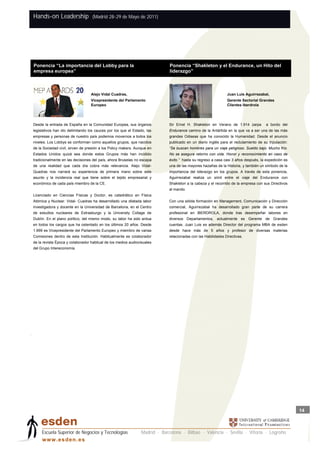 Hands-on Leadership                (Madrid 28-29 de Mayo de 2011)




    Ponencia “La importancia del Lobby para la                                   Ponencia “Shakleton y el Endurance, un Hito del
    empresa europea”                                                         P   liderazgo”



                                      Alejo Vidal Cuadras,                                                         Juan Luis Aguirrezabal,
                                      Vicepresidente del Parlamento                                                Gerente Sectorial Grandes
                                      Europeo                                                                      Clientes Iberdrola




    Desde la entrada de España en la Comunidad Europea, sus órganos              Sir Ernst H. Shakleton en Verano de 1.914 zarpa          a bordo del
    legislativos han ido delimitando los cauces por los que el Estado, las       Endurance camino de la Antártida en la que va a ser una de las más
    empresas y personas de nuestro país podemos movernos a todos los             grandes Odiseas que ha conocido la Humanidad. Desde el anuncio
    niveles. Los Lobbys se conforman como aquellos grupos, que nacidos           publicado en un diario inglés para el reclutamiento de su tripulación:
    de la Sociedad civil, sirven de presión a los Policy makers. Aunque en       “Se buscan hombres para un viaje peligroso. Sueldo bajo. Mucho frío.
    Estados Unidos quizá sea donde estos Grupos más han incidido                 No se asegura retorno con vida. Honor y reconocimiento en caso de
    tradicionalmente en las decisiones del país, ahora Bruselas no escapa        éxito.” hasta su regreso a casa casi 3 años después, la expedición es
    de una realidad que cada día cobra más relevancia. Alejo Vidal-              una de las mayores hazañas de la Historia, y también un símbolo de la
    Quadras nos narrará su experiencia de primera mano sobre este                importancia del liderazgo en los grupos. A través de esta ponencia,
    asunto y la incidencia real que tiene sobre el tejido empresarial y          Aguirrezabal realiza un símil entre el viaje del Endurance con
    económico de cada país miembro de la CE.                                     Shakleton a la cabeza y el recorrido de la empresa con sus Directivos
                                                                                 al mando.
    Licenciado en Ciencias Físicas y Doctor, es catedrático en Física
    Atómica y Nuclear. Vidal- Cuadras ha desarrollado una dilatada labor         Con una sólida formación en Management, Comunicación y Dirección
    investigadora y docente en la Universidad de Barcelona, en el Centro         comercial, Aguirrezabal ha desarrollado gran parte de su carrera
    de estudios nucleares de Estrasburgo y la University Collage de              profesional en IBERDROLA, donde tras desempeñar labores en
    Dublín. En el plano político, del mismo modo, su labor ha sido ardua         diversos Departamentos, actualmente es Gerente de Grandes
    en todos los cargos que ha ostentado en los últimos 20 años. Desde           cuentas. Juan Luis es además Director del programa MBA de esden
    1.999 es Vicepresidente del Parlamento Europeo y miembro de varias           desde hace más de 5 años y profesor de diversas materias
    Comisiones dentro de esta Institución. Habitualmente es colaborador          relacionadas con las Habilidades Directivas.
    de la revista Época y colaborador habitual de los medios audiovisuales
    del Grupo Intereconomía.




.




                                                                                                                                                          14



         Escuela Superior de Negocios y Tecnologías                Madrid · Barcelona · Bilbao · Valencia · Sevilla · Vitoria · Logroño
         w w w .es d en . es
 