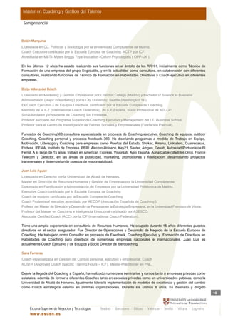 Master en Coaching y Gestión del Talento

 Semipresencial



Belén Marquina
Licenciada en CC. Políticas y Sociología por la Universidad Complutense de Madrid.
Coach Executive certificada por la Escuela Europea de Coaching. ACTP por ICF.
Acreditada en MBTI- Myers Briggs Type Indicador –Oxford Psycologists ( OPP-UK ).

En los últimos 12 años ha estado realizando sus funciones en el ámbito de los RRHH, inicialmente como Técnico de
Formación de una empresa del grupo Sogecable, y en la actualidad como consultora, en colaboración con diferentes
consultoras, realizando funciones de Técnico de Formación en Habilidades Directivas y Coach ejecutivo en diferentes
empresas.

Borja Milans del Bosch
Licenciado en Marketing y Gestión Empresarial por Crandon College (Madrid) y Bachelor of Science in Business
Administration (Major in Marketing) por la City University, Seattle (Washington St.).
Es Coach Ejecutivo y de Equipos Directivos, certificado por la Escuela Europea de Coaching.
Miembro de la ICF (International Coach Federation), de ICF-España, Socio Profesional de AECOP
Socio-fundador y Presidente de Coaching Sin Fronteras.
Profesor asociado del Programa Superior de Coaching Ejecutivo y Management del I.E. Business School.
Profesor para el Centro de Investigación de Valores Sociales y Empresariales (Fundación Pascual).

Fundador de Coaching360 consultora especializada en procesos de Coaching ejecutivo, Coaching de equipos, outdoor
Coaching, Coaching personal y procesos feedback 360. Ha diseñando programas a medida de Trabajo en Equipo,
Motivación, Liderazgo y Coaching para empresas como Puertos del Estado, Stryker, Amena, Linklaters, Cuatrecasas,
Endesa, IFEMA, Instituto de Empresa, PERI, Alcotan-Uniseco, Key21, Sauter, Amgen, Gesab, Autoridad Portuaria de El
Ferrol. A lo largo de 15 años, trabajó en American Express, Visionlab, Agip España, Auna Cable (Madritel-Ono), France
Telecom y Detector, en las áreas de publicidad, marketing, promociones y fidelización, desarrollando proyectos
transversales y desempeñando puestos de responsabilidad.

Juan Luis Ayuso
Licenciado en Derecho por la Universidad de Alcalá de Henares.
Master en Dirección de Recursos Humanos y Gestión de Empresas por la Universidad Complutense.
Diplomado en Planificación y Administración de Empresas por la Universidad Politécnica de Madrid.
Executive Coach certificado por la Escuela Europea de Coaching
Coach de equipos certificado por la Escuela Europea de Coaching
Coach Profesional ejecutivo acreditado por AECOP (Asociación Española de Coaching ).
Profesor del Master de Dirección y Desarrollo de Personas en la Estrategia Empresarial, en la Universidad Francisco de Vitoria.
Profesor del Master en Coaching e Inteligencia Emocional certificado por ASESCO.
Associate Certified Coach (ACC) por la ICF (International Coach Federation).

Tiene una amplia experiencia en consultoría de Recursos Humanos. Ha ocupado durante 15 años diferentes puestos
directivos en el sector asegurador. Fue Director de Operaciones y Desarrollo de Negocio de la Escuela Europea de
Coaching. Ha trabajado como Consultor en procesos de Feedback, Coaching Ejecutivo y Formación de Directivos en
Habilidades de Coaching para directivos de numerosas empresas nacionales e internacionales. Juan Luis es
actualmente Coach Ejecutivo y de Equipos y Socio Director de Ibercoaching.

Sara Ferreras
Coach especializada en Gestión del Cambio personal, ejecutivo y empresarial. Coach
ACSTH (Approved Coach Specific Training Hours – ICF). Master-Practitioner en PNL.

Desde la llegada del Coaching a España, ha realizado numerosos seminarios y cursos tanto a empresas privadas como
estatales, además de formar a diferentes Coaches tanto en escuelas privadas como en universidades públicas, como la
Universidad de Alcalá de Henares. Igualmente lidera la implementación de modelos de excelencia y gestión del cambio
como Coach estratégica externa en distintas organizaciones. Durante los últimos 6 años, ha diseñado y dirigido
                                                                                                                                  16



     Escuela Superior de Negocios y Tecnologías        Madrid · Barcelona · Bilbao · Valencia · Sevilla · Vitoria · Logroño
     w w w .es d en . es
 