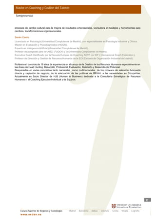 Master en Coaching y Gestión del Talento

 Semipresencial



procesos de cambio cultural para la mejora de resultados empresariales. Consultora en Modelos y herramientas para
cambios, transformaciones organizacionales

Senén Castro
Licenciado en Psicología (Universidad Complutense de Madrid), con especialidades en Psicología Industrial y Clínica.
Master en Evaluación y Psicodiagnóstico (HGGM).
Experto en Inteligencia Artificial (Universidad Complutense de Madrid).
Profesor de postgrado para la UNED (FUDEN) y la Universidad Complutense de Madrid.
Executive Coach Certificado por la Escuela Europea de Coaching ACTP por ICF ( Internacional Coach Federation ).
Profesor de Dirección y Gestión de Recursos Humanos de la EOI (Escuela de Organización Industrial de Madrid).

Profesional con más de 19 años de experiencia en el campo de la Gestión de los Recursos Humanos especialmente en
las Áreas de Head Hunting, Desarrollo Profesional, Evaluación, Detección y Desarrollo del Potencial.
Responsable en varias compañías tanto nacionales como multinacionales de los procesos de selección, búsqueda
directa y captación de negocio; de la adecuación de las políticas de RR.HH. a las necesidades en Compañías.
Actualmente es Socio Director de H2B (Human to Business) dedicada a la Consultoría Estratégica de Recursos
Humanos y al Coaching Ejecutivo Individual y de Equipos.




                                                                                                                          17



     Escuela Superior de Negocios y Tecnologías    Madrid · Barcelona · Bilbao · Valencia · Sevilla · Vitoria · Logroño
     w w w .es d en . es
 