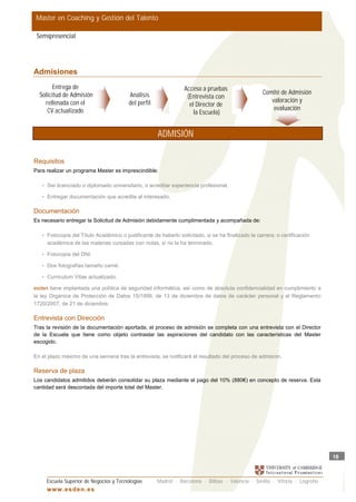 Master en Coaching y Gestión del Talento

 Semipresencial




Admisiones
        Entrega de                                               Acceso a pruebas
  Solicitud de Admisión                  Análisis                                                   Comité de Admisión
                                                                  (Entrevista con
    rellenada con el                     del perfil                                                    valoración y
                                                                   el Director de
     CV actualizado                                                                                     evaluación
                                                                     la Escuela)


                                                      ADMISIÓN

Requisitos
Para realizar un programa Master es imprescindible:

   • Ser licenciado o diplomado universitario, o acreditar experiencia profesional.

   • Entregar documentación que acredite al interesado.


Documentación
Es necesario entregar la Solicitud de Admisión debidamente cumplimentada y acompañada de:

   • Fotocopia del Título Académico o justificante de haberlo solicitado, si se ha finalizado la carrera; o certificación
     académica de las materias cursadas con notas, si no la ha terminado.

   • Fotocopia del DNI.

   • Dos fotografías tamaño carné.

   • Curriculum Vitae actualizado.

esden tiene implantada una política de seguridad informática, así como de absoluta confidencialidad en cumplimiento a
la ley Orgánica de Protección de Datos 15/1999, de 13 de diciembre de datos de carácter personal y el Reglamento
1720/2007, de 21 de diciembre.

Entrevista con Dirección
Tras la revisión de la documentación aportada, el proceso de admisión se completa con una entrevista con el Director
de la Escuela que tiene como objeto contrastar las aspiraciones del candidato con las características del Master
escogido.

En el plazo máximo de una semana tras la entrevista, se notificará el resultado del proceso de admisión.

Reserva de plaza
Los candidatos admitidos deberán consolidar su plaza mediante el pago del 10% (880€) en concepto de reserva. Esta
cantidad será descontada del importe total del Master.




                                                                                                                             18



     Escuela Superior de Negocios y Tecnologías       Madrid · Barcelona · Bilbao · Valencia · Sevilla · Vitoria · Logroño
     w w w .es d en . es
 