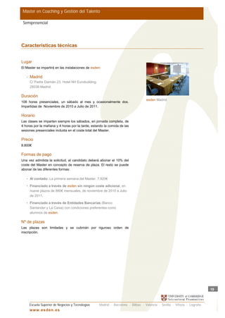 Master en Coaching y Gestión del Talento

 Semipresencial




Características técnicas


Lugar
El Master se impartirá en las instalaciones de esden:

   •   Madrid
       C/ Padre Damián 23. Hotel NH Eurobuilding.
       28036 Madrid.

Duración
                                                                                   esden Madrid
108 horas presenciales, un sábado al mes y ocasionalmente dos.
Impartidas de Noviembre de 2010 a Julio de 2011.

Horario
Las clases se imparten siempre los sábados, en jornada completa, de
4 horas por la mañana y 4 horas por la tarde, estando la comida de las
sesiones presenciales incluida en el coste total del Master.

Precio
8.800€

Formas de pago
Una vez admitida la solicitud, el candidato deberá abonar el 10% del
coste del Master en concepto de reserva de plaza. El resto se puede
abonar de las diferentes formas:

   • Al contado: La primera semana del Master. 7.920€

   • Financiado a través de esden sin ningún coste adicional, en
       nueve plazos de 880€ mensuales, de noviembre de 2010 a Julio
       de 2011.

   • Financiado a través de Entidades Bancarias (Banco
       Santander y La Caixa) con condiciones preferentes como
       alumnos de esden.

Nº de plazas
Las plazas son limitadas y se cubrirán por riguroso orden de
inscripción.




                                                                                                                           19



       Escuela Superior de Negocios y Tecnologías   Madrid · Barcelona · Bilbao · Valencia · Sevilla · Vitoria · Logroño
       w w w .es d en . es
 