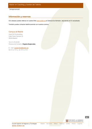 Master en Coaching y Gestión del Talento

 Semipresencial



Información y reservas
Si lo deseas puedes rellenar en nuestra Web www.esden.es la Solicitud de Admisión, adjuntando el CV actualizado.

También puedes contactar telefónicamente con nuestros centros:




Campus de Madrid
Hotel NH Eurobuilding
Calle Padre Damián 23
28036 Madrid

Tel: 91 476 99 66
Persona de Contacto: Virginia Guijarrubia

E - mail: vguijarrubia@esden.es
De 9 h a 14 h y de 16 h a 19 h




                                                                                                                         22



     Escuela Superior de Negocios y Tecnologías   Madrid · Barcelona · Bilbao · Valencia · Sevilla · Vitoria · Logroño
     w w w .es d en . es
 