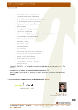 Master en Coaching y Gestión del Talento

 Semipresencial



               o    Comunicación efectiva en tiempos de crisis

               o    Como hacer presentaciones que impacten

               o    Decidir eficazmente, principios de la toma de decisiones

               o    5S, herramientas de eficiencia y productividad

               o    Blogs y comunicación empresarial en Internet

               o    Hablar en público

               o    Marketing efectivo en tiempos de crisis

               o    Finanzas para no financieros

               o    Posicionamiento SEM: Gestión de campañas publicitarias con Google Adwords

               o    Como gestionar la comunicación interna

               o    Relaciones públicas y protocolo

               o    Aprendiendo a pensar

               o    Resolución de conflictos

               o    Coaching y mentoring

               o    Gestión del estrés

               o    Networking: el poder de las redes profesionales

               o    Comunicación como herramienta de marketing

               o    Destacar como formador ocasional

               o    Herramientas de dimensionamiento

               o    Potencial creativo: innovación y desarrollo

               o    Reuniones eficaces

   •   Asistencia GRATUITA a un módulo de cualquiera de los programas formativos de esden a nivel
       nacional.
   •   Acceso GRATUITO a una completa biblioteca empresarial On line.
   •   Posibilidad de beneficiarte de los diferentes acuerdos alcanzados con empresas de diferentes
       sectores.


Y mucho más. Descubre los BENEFICIOS de ser ANTIGUO ALUMNO de esden.




                                                                                               Pablo Jiménez
                                                                                   Director de esden network

                                                                                                                             24



       Escuela Superior de Negocios y Tecnologías     Madrid · Barcelona · Bilbao · Valencia · Sevilla · Vitoria · Logroño
       w w w .es d en . es
 