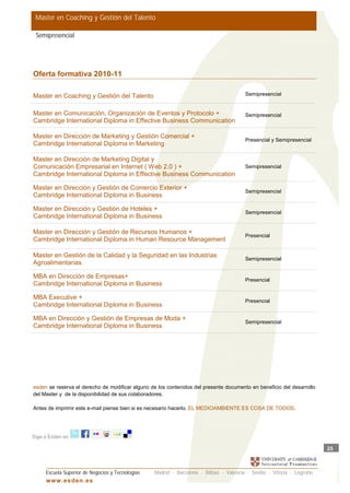 Master en Coaching y Gestión del Talento

 Semipresencial




Oferta formativa 2010-11

Master en Coaching y Gestión del Talento                                                 Semipresencial


Master en Comunicación, Organización de Eventos y Protocolo +                            Semipresencial
Cambridge International Diploma in Effective Business Communication

Master en Dirección de Marketing y Gestión Comercial +
                                                                                         Presencial y Semipresencial
Cambridge International Diploma in Marketing

Master en Dirección de Marketing Digital y
Comunicación Empresarial en Internet ( Web 2.0 ) +                                       Semipresencial
Cambridge International Diploma in Effective Business Communication

Master en Dirección y Gestión de Comercio Exterior +
                                                                                         Semipresencial
Cambridge International Diploma in Business

Master en Dirección y Gestión de Hoteles +
                                                                                         Semipresencial
Cambridge International Diploma in Business

Master en Dirección y Gestión de Recursos Humanos +
                                                                                         Presencial
Cambridge International Diploma in Human Resource Management

Master en Gestión de la Calidad y la Seguridad en las Industrias
                                                                                         Semipresencial
Agroalimentarias

MBA en Dirección de Empresas+
                                                                                         Presencial
Cambridge International Diploma in Business

MBA Executive +
                                                                                         Presencial
Cambridge International Diploma in Business

MBA en Dirección y Gestión de Empresas de Moda +
                                                                                         Semipresencial
Cambridge International Diploma in Business




esden se reserva el derecho de modificar alguno de los contenidos del presente documento en beneficio del desarrollo
del Master y de la disponibilidad de sus colaboradores.

Antes de imprimir este e-mail piense bien si es necesario hacerlo. EL MEDIOAMBIENTE ES COSA DE TODOS.




Siga a Esden en

                                                                                                                         25



     Escuela Superior de Negocios y Tecnologías   Madrid · Barcelona · Bilbao · Valencia · Sevilla · Vitoria · Logroño
     w w w .es d en . es
 