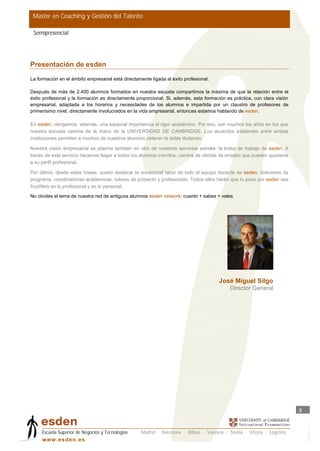 Master en Coaching y Gestión del Talento

 Semipresencial




Presentación de esden
La formación en el ámbito empresarial está directamente ligada al éxito profesional.

Después de más de 2.400 alumnos formados en nuestra escuela compartimos la máxima de que la relación entre el
éxito profesional y la formación es directamente proporcional. Si, además, esta formación es práctica, con clara visión
empresarial, adaptada a los horarios y necesidades de los alumnos e impartida por un claustro de profesores de
primerísimo nivel, directamente involucrados en la vida empresarial, entonces estamos hablando de esden.

En esden, otorgamos, además, una especial importancia al rigor académico. Por eso, son muchos los años en los que
nuestra escuela camina de la mano de la UNIVERSIDAD DE CAMBRIDGE. Los acuerdos existentes entre ambas
instituciones permiten a muchos de nuestros alumnos obtener la doble titulación.

Nuestra visión empresarial se plasma también en otro de nuestros servicios estrella: la bolsa de trabajo de esden. A
través de este servicio hacemos llegar a todos los alumnos inscritos, cientos de ofertas de empleo que pueden ajustarse
a su perfil profesional.

Por último, desde estas líneas, quiero destacar la vocacional labor de todo el equipo docente de esden: directores de
programa, coordinadoras académicas, tutores de proyecto y profesorado. Todos ellos harán que tu paso por esden sea
fructífero en lo profesional y en lo personal.

No olvides el lema de nuestra red de antiguos alumnos esden network: cuanto + sabes + vales




                                                                                        José Miguel Silgo
                                                                                             Director General




                                                                                                                           3



     Escuela Superior de Negocios y Tecnologías     Madrid · Barcelona · Bilbao · Valencia · Sevilla · Vitoria · Logroño
     w w w .es d en . es
 