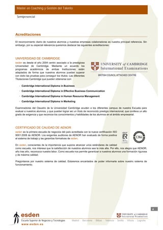 Master en Coaching y Gestión del Talento

 Semipresencial




Acreditaciones
El reconocimiento diario de nuestros alumnos y nuestras empresas colaboradoras es nuestra principal referencia. Sin
embargo, por su especial relevancia queremos destacar las siguientes acreditaciones:




UNIVERSIDAD DE CAMBRIDGE
esden es desde el año 2004 centro asociado a la prestigiosa
Universidad de Cambridge. Mediante un acuerdo los
programas académicos de ambas Instituciones están
adaptados de forma que nuestros alumnos puedan superar
con éxito las pruebas para conseguir los títulos. Las diferentes
Titulaciones Cambridge que pueden obtenerse son:

   • Cambridge International Diploma in Business

   • Cambridge International Diploma in Effective Business Communication

   • Cambridge International Diploma in Human Resource Management

   • Cambridge International Diploma in Marketing

Examinadores del Claustro de la Universidad Cambridge acuden a los diferentes campus de nuestra Escuela para
evaluar a nuestros alumnos, y que puedan lograr así un título de reconocido prestigio internacional, que conlleva un alto
grado de exigencia y que reconoce los conocimientos y habilidades de los alumnos en el ámbito empresarial.




CERTIFICADO DE CALIDAD DE AENOR
esden es la primera escuela de negocios del país acreditada con la nueva certificación ISO
9001:2008 de AENOR. Los exigentes auditores de AENOR han evaluado de forma positiva
el sistema de trabajo y las garantías formativas de esden.

En esden, conscientes de la importancia que supone alcanzar unos estándares de calidad
como escuela, nos interesa que la satisfacción de nuestros alumnos sea la más alta. Por ello, nos alegra que AENOR,
año tras año, reconozca nuestra labor. Como escuela nos permite garantizar a nuestros alumnos una formación rigurosa
y de máxima calidad.

Pregúntanos por nuestro sistema de calidad. Estaremos encantados de poder informarte sobre nuestro sistema de
funcionamiento.




                                                                                                                            4



     Escuela Superior de Negocios y Tecnologías     Madrid · Barcelona · Bilbao · Valencia · Sevilla · Vitoria · Logroño
     w w w .es d en . es
 
