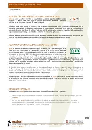 Master en Coaching y Gestión del Talento

 Semipresencial



AEEN (ASOCIACION ESPAÑOLA DE ESCUELAS DE NEGOCIOS)
esden es socio fundador y miembro de la Junta de la Asociación Española de Escuelas de
Negocios. La AEEN tiene como objetivo principal, defender los derechos e intereses
comunes de las principales Escuelas de Negocio del país.

Asimismo, tiene como misión la promoción de los Master Profesionales como programas fundamentales en la
Formación especializada de Directivos; tanto desde un punto de vista conceptual, como desde el requerimiento y
aceptación de unos estándares de calidad. Todo ello referido a los propios programas impartidos, a la capacitación y
experiencia de los docentes y, a los métodos y sistemas de enseñanza aplicados.

Además, la AEEN tiene como objetivo favorecer la relación entre las escuelas asociadas y el mundo empresarial, así
como ser interlocutor de las escuelas con la administración y escuelas de negocios de otros países.




ASOCIACION ESPAÑOLA PARA LA CALIDAD (AEC – CERPER)

esden es miembro de la Asociación Española para la Calidad (AEC), que es el Agente de la
EOQ (European Organization for Quality) en España, es la única entidad española
reconocida para llevar a cabo estas certificaciones, a través de su Centro de Registro y
Certificación de Personas (CERPER). Los objetivos perseguidos por la AEC mediante la
extensión de estos certificados de la EOQ se orientan, por una parte, a garantizar la
competencia y los conocimientos de los profesionales dedicados a los ámbitos de la calidad, y el medio ambiente, y por
otra parte, a poner a disposición del mercado profesionales cuya formación, capacidad técnica y experiencia están
avaladas por un organismo acreditado, siendo reconocidos tanto a nivel nacional como internacional y sirviendo de
referencia a la sociedad en general.

El CERPER está regido por una Comisión de Certificación, Órgano de Gobierno imparcial, que es el que otorga la
certificación y cuyos 27 componentes representan los intereses implicados en los ámbitos de la certificación. Además, el
Centro está constituido por profesionales y examinadores con experiencia demostrada que son los encargados de
examinar la competencia técnica de los candidatos a la certificación.

El CERPER ofrece la oportunidad a los alumnos de algunos Master de esden, de conseguir el Titulo Técnico en Gestión
de la Calidad, el cual ofrece la posibilidad a los alumnos de implantar y mantener sistemas de calidad, así como de
actuar como Auditor interno.




MENCIONES ESPECIALES
Desde hace años, esden premia el esfuerzo de sus alumnos con dos Menciones Especiales:

   • La otorgada al alumno mejor valorado cualitativa y cuantitativamente por el Claustro de Profesores y la Dirección
     de esden.

   • Por otro lado, esden también otorga una Mención Especial, al Mejor Proyecto Fin de Master. A la hora de
     conceder esta Mención, se valora la originalidad del trabajo, la dedicación, la presentación y por supuesto la
     posible aplicación en la vida real del Proyecto Fin de Master.




                                                                                                                           5



     Escuela Superior de Negocios y Tecnologías    Madrid · Barcelona · Bilbao · Valencia · Sevilla · Vitoria · Logroño
     w w w .es d en . es
 
