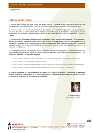 Master en Coaching y Gestión del Talento

 Semipresencial




Presentación del Master
El Líder del siglo XXI tiene que llevar a cabo una tarea importante y compleja, aunque apasionante: gestionar a las
personas de una manera diferente a la tradicional con el objetivo de motivar y retener a los mejores profesionales.

El contexto en el que nos movemos ha cambiado: la globalización, la revolución tecnológica, los mercados emergentes
y la crisis financiera se están replanteando el modelo socioeconómico actual. También los valores de las nuevas
generaciones son diferentes: sus motivaciones, su forma de ver la realidad puede ser incluso contrapuesta a la de sus
Líderes.

El Coaching, aporta habilidades y herramientas que facilitan a los Líderes el manejo de la diversidad y de la adversidad.
A través del Coaching, los Líderes pueden descubrir sus recursos personales para convertir las dificultades en retos y
acompañar a su equipo en la consecución de los objetivos establecidos. Este fortalecimiento personal y profesional
repercute positivamente en su propia satisfacción y consecuentemente en las de sus colaboradores, superiores y
finalmente en la Empresa.

El Coaching en el contexto actual prepara, motiva y desarrolla el talento de las empresas, y también acompaña de la
forma más efectiva y eficiente la gestión del cambio permanente. Asimismo aporta un espacio de reflexión y ayuda a los
líderes para responder a las siguientes preguntas:

   • ¿Cómo podemos obtener el máximo rendimiento de las personas consiguiendo que se sientan satisfechas?

   • ¿Cómo podemos identificar y desarrollar su potencial?

   • ¿Cómo podemos gestionar las variables emocionales que favorecen o desfavorecen el clima en nuestra empresa?

   • ¿Cómo podemos trabajar de manera más eficaz teniendo en cuenta la presión de los resultados?


A través de este Master en Coaching y Gestión del Talento, esden ofrece la oportunidad a Profesionales de la empresa
para que obtengan el máximo partido de su propio potencial como Líderes y del de cada persona de su equipo con el fin
de potenciar la consecución de los resultados empresariales.




                                                                                             Miriam Bieger
                                                                                         Directora del Master




                                                                                                                            6



     Escuela Superior de Negocios y Tecnologías    Madrid · Barcelona · Bilbao · Valencia · Sevilla · Vitoria · Logroño
     w w w .es d en . es
 