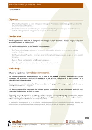 Master en Coaching y Gestión del Talento

 Semipresencial




Objetivos

   • Ofrecer a los participantes un nuevo enfoque del Liderazgo de Personas que les facilite su gestión y su desarrollo
     en un entorno de continuos retos.

   • Dotar a los asistentes de las habilidades y las herramientas de Coaching necesarias para desarrollar el nuevo
     estilo de Liderazgo del siglo XXI y promover equipos de alto rendimiento.



Destinatarios

Dirigido a profesionales del mundo de la empresa, motivados por su propio desarrollo y el de sus equipos, que quieran
alcanzar la excelencia en sus resultados.

Este Master es especialmente útil para aquellos profesionales que:

   • Son Responsables de equipos y quieren conseguir resultados a través de otras personas de manera más
     creativa y efectiva.

   • Son Responsables de Proyectos y tienen que contar con la implicación de personas con los que no tienen relación
     jerárquica.

   • Quieren afianzar sus habilidades en la Dirección de equipos.

   • Necesitan gestionar el compromiso y retener el talento de sus colaboradores.



Metodología
El Master se impartirá bajo una metodología       semipresencial.

Las Sesiones presenciales estarán formadas por un total de 14 jornadas (Sábados), desarrollándose con una
metodología que va más allá de la formación convencional, ya que se apoya, principalmente, en la autoreflexión y en la
práctica de experiencias vivenciales.

En las sesiones presenciales, se realizarán casos prácticos y role plays, individuales y en equipo, adaptados a la
realidad profesional de los participantes.

Esta Metodología desarrolla habilidades que permiten la rápida incorporación de los conocimientos abordados y su
traslado efectivo e inmediato al puesto de trabajo

Entre sesión y sesión presencial, los participantes realizarán ejercicios individuales y de grupo, lecturas, videos y casos
prácticos. Para ello cada alumno contará con el apoyo permanente y personalizado de los Profesores, para solucionar
todas sus dudas y acompañarles en el proceso de aprendizaje.

La metodología semipresencial es un equivalente al sistema presencial ya que conservan su programa, mantiene los
mismos niveles de calidad y cantidad de contenidos y exige requisitos iguales de evaluación y acreditación.




                                                                                                                              7



     Escuela Superior de Negocios y Tecnologías      Madrid · Barcelona · Bilbao · Valencia · Sevilla · Vitoria · Logroño
     w w w .es d en . es
 