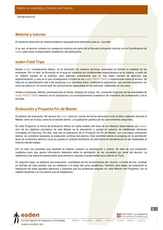 Master en Coaching y Gestión del Talento

 Semipresencial




Material y tutorías
El asistente dispondrá de material didáctico especialmente elaborado para su consulta.

A su vez, el alumno contará con asistencia continua por parte de la Escuela incluyendo tutorías con la Coordinadora de
esden para hacer el seguimiento Académico del participante.



esden Field Trips

Desde esden consideramos básico, en la formación de nuestros alumnos, acercarles al máximo la realidad de las
empresas. Por un lado, la formación en el aula es impartida por profesionales especializados en la materia, a partir de
un método basado en la práctica, pero además, entendemos que no hay mejor manera de aprender que
experimentando, y esto es lo que conseguimos a través de las esden FIELD TRIPS o experiencias sobre el terreno: Se
trata de un acercamiento real a las empresas y su actividad diaria, mediante la experiencia que permite al alumno ver
cómo se aplica en “el mundo real” los conocimientos aprendidos en las sesiones celebradas en las aulas.

Visitas a empresas, talleres, participaciones en ferias, trabajos de campo, etc. componen el grueso de las actividades de
esden FIELD TRIPS siempre con la explicación y el acompañamiento académico de miembros del profesorado o de la
escuela.



Evaluación y Proyecto Fin de Master

El sistema de evaluación del alumno de esden tiene en cuenta de forma exhaustiva toda la labor realizada durante el
Master, tanto en el aula, como en el estudio teórico y la aplicación práctica de los conocimientos adquiridos.

En este Programa, la forma de Evaluación difiere en cierta medida del resto de los Masters desarrollados por esden.
Uno de los objetivos prioritarios de este Master es la adquisición y puesta en práctica de habilidades directivas
vinculadas al Coaching. Por ello, más que la realización de un Proyecto de Fin de Master, con una mayor orientación
teórica, se considera necesaria la evaluación continua del alumno. Esto permitirá valorar el progreso en la asimilación
tanto de contenidos teóricos como su puesta en práctica facilitando de esta forma la transferencia de las habilidades al
entorno real de trabajo.

Por un lado, los ponentes que imparten la materia, evalúan su participación y actitud. Se trata de una evaluación
cualitativa pero que aporta información relevante sobre la asimilación de los conceptos por parte del alumno. La
asistencia a las sesiones presenciales será asimismo requisito imprescindible para obtener el Título.

En segundo lugar, se realizará una evaluación cuantitativa de los conocimientos del alumno a través de tres pruebas
en formato de caso práctico que se realizaran a lo largo del curso académico. También será objeto de evaluación la
realización de todos aquellos ejercicios o prácticas que los profesores asignen en cada Módulo del Programa, con la
calidad requerida y en los plazos que se establezcan.




                                                                                                                            8



     Escuela Superior de Negocios y Tecnologías    Madrid · Barcelona · Bilbao · Valencia · Sevilla · Vitoria · Logroño
     w w w .es d en . es
 