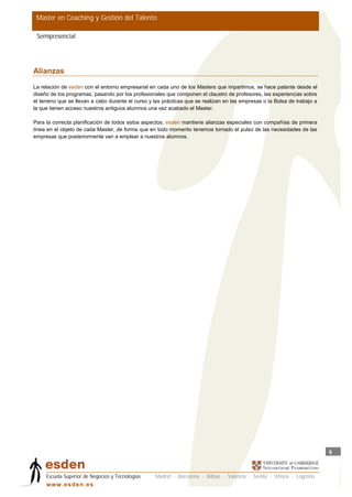 Master en Coaching y Gestión del Talento

 Semipresencial




Alianzas
La relación de esden con el entorno empresarial en cada uno de los Masters que impartimos, se hace patente desde el
diseño de los programas, pasando por los profesionales que componen el claustro de profesores, las experiencias sobre
el terreno que se llevan a cabo durante el curso y las prácticas que se realizan en las empresas o la Bolsa de trabajo a
la que tienen acceso nuestros antiguos alumnos una vez acabado el Master.

Para la correcta planificación de todos estos aspectos, esden mantiene alianzas especiales con compañías de primera
línea en el objeto de cada Master, de forma que en todo momento tenemos tomado el pulso de las necesidades de las
empresas que posteriormente van a emplear a nuestros alumnos.




                                                                                                                           9



     Escuela Superior de Negocios y Tecnologías    Madrid · Barcelona · Bilbao · Valencia · Sevilla · Vitoria · Logroño
     w w w .es d en . es
 