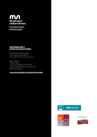 INFORMACIÓN Y
ENVÍO DE SOLICITUDES
Mondragon Unibertsitatea
Enpresagintza Fakultatea
Postgrado y Formación Continua
Ibarra zelaia, 2.
20560 Oñati
Tlfno:943718009 / 671 44 01 44
Email: migarzabal@mondragon.edu
(Mireia Igarzabal)
www.mondragon.edu/profesionales
Entidad patrocinadora
 