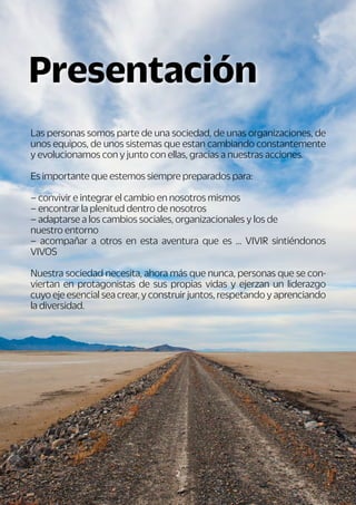 2
Las personas somos parte de una sociedad, de unas organizaciones, de
unos equipos, de unos sistemas que estan cambiando constantemente
y evolucionamos con y junto con ellas, gracias a nuestras acciones.
Es importante que estemos siempre preparados para:
– convivir e integrar el cambio en nosotros mismos
– encontrar la plenitud dentro de nosotros
– adaptarse a los cambios sociales, organizacionales y los de
nuestro entorno
– acompañar a otros en esta aventura que es ... VIVIR sintiéndonos
VIVOS
Nuestra sociedad necesita, ahora más que nunca, personas que se con-
viertan en protagonistas de sus propias vidas y ejerzan un liderazgo
cuyo eje esencial sea crear, y construir juntos, respetando y aprenciando
la diversidad.
Presentación
 
