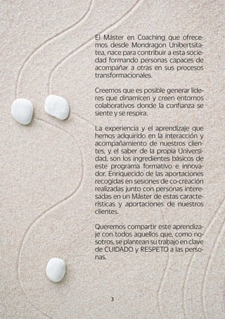 3
El Máster en Coaching que ofrece-
mos desde Mondragon Unibertsita-
tea, nace para contribuir a esta socie-
dad formando personas capaces de
acompañar a otras en sus procesos
transformacionales.
Creemos que es posible generar líde-
res que dinamicen y creen entornos
colaborativos donde la confianza se
siente y se respira.
La experiencia y el aprendizaje que
hemos adquirido en la interacción y
acompañamiento de nuestros clien-
tes, y el saber de la propia Universi-
dad, son los ingredientes básicos de
este programa formativo e innova-
dor. Enriquecido de las aportaciones
recogidas en sesiones de co-creación
realizadas junto con personas intere-
sadas en un Máster de estas caracte-
rísticas y aportaciones de nuestros
clientes.
Queremos compartir este aprendiza-
je con todos aquellos que, como no-
sotros, se plantean su trabajo en clave
de CUIDADO y RESPETO a las perso-
nas.
 