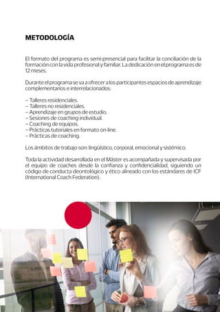 4
El formato del programa es semi-presencial para facilitar la conciliación de la
formación con la vida profesional y familiar. La dedicación en el programa es de
12 meses.
Duranteelprogramasevaaofreceralosparticipantesespaciosdeaprendizaje
complementarios e interrelacionados:
– Talleres residenciales.
– Talleres no residenciales.
– Aprendizaje en grupos de estudio.
– Sesiones de coaching individual.
– Coaching de equipos.
– Prácticas tutoriales en formato on-line.
– Prácticas de coaching.
Los ámbitos de trabajo son: lingüístico, corporal, emocional y sistémico.
Toda la actividad desarrollada en el Máster es acompañada y supervisada por
el equipo de coaches desde la confianza y confidencialidad, siguiendo un
código de conducta deontológico y ético alineado con los estándares de ICF
(International Coach Federation).
METODOLOGÍA
 