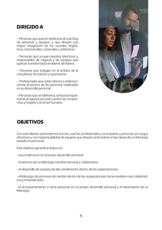 5
Con este Máster pretendemos formar coaches profesionales y acompañar a personas en cargos
directivos y con responsabilidad de equipos que deseen profundizar en las claves de un liderazgo
basado en personas.
Este objetivo general se logra con:
–una implicación en el propio desarrollo personal
–el ejercicio de un liderazgo transformacional y colaborativo
–el desarrollo de equipos de alto rendimiento dentro de las organizaciones
–el liderazgo de procesos de cambio dentro de las organizaciones hacia modelos más colaborati-
vos y empoderados
–el acompañamiento a otras personas en su propio desarrollo personal y el desempeño de su
liderazgo.
OBJETIVOS
– Personas que quieran dedicarse al coaching
de personas y equipos, y que deseen una
mayor integración de los mundos lingüís-
ticos, emocionales, corporales y sistémicos.
– Personas que ocupan puestos directivos y
responsables de negocio y de equipos que
quieran transformarse en líderes de líderes.
– Personas que trabajan en el ámbito de la
consultoría, formación y tutorización.
– Profesionales que están directa o indirecta-
mente al servicio de las personas implicados
en su desarrollo personal.
–Personasque,endefinitiva,sientaslainquie-
tud de progresar por este camino de compro-
miso y respeto con el ser humano.
DIRIGIDO A
 