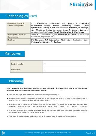 www.brainvire.com | © 2013 Brainvire Infotech Pvt. Ltd Page 3 of 3
Technologies Used
Manpower
Planning
The following development approach was adopted to equip the site with numerous
features and functionality mentioned below:
• Introduces high level of server and data fetching technology.
• Research and analysis has been scheduled to get the actual level of output of data which are in
the form of different verticals and business logics.
• Development – High Level Coding Standards has been followed for managing backup data
volume simultaneously synchronization with the server for recent updates.
• Syncing existing and newly available data for backup with our database required specific
attention. This helped in result generation.
• The User Interface Layer which forms the Graphical User Interface of the website.
Operating System &
Server Management
iOS, Multi-Server Architecture with Staging & Production
Environment through Version Controlling releases, Server
Optimization, Security & SSL Implementation, Scheduler for Back-ups,
Alert Monitoring System Integration, Server Performance Tuning at
regular intervals, Software Firewall Configuration & Maintenance
Development Tools &
Environments
Xcode 4.2.1, Storyboard, SQLite Framework, iOS SDK 5.0, Core Data
Framework, Objective C etc.
Database DB Clustering, DB Optimization, Master Slave Replication, Query
Optimization, Scheduler for Backups
Project Leader 1
Developers 1
 
