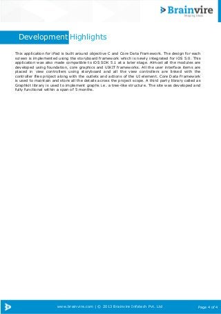www.brainvire.com | © 2013 Brainvire Infotech Pvt. Ltd Page 4 of 4
Development Highlights
This application for iPad is built around objective C and Core Data Framework. The design for each
screen is implemented using the storyboard framework which is newly integrated for iOS 5.0. This
application was also made compatible to iOS SDK 5.1 at a later stage. Almost all the modules are
developed using foundation, core graphics and UIKIT frameworks. All the user interface items are
placed in view controllers using storyboard and all the view controllers are linked with the
controller files project along with the outlets and actions of the UI element. Core Data Framework
is used to maintain and store all the details across the project scope. A third party library called as
Graphkit library is used to implement graphs i.e. a tree-like structure. The site was developed and
fully functional within a span of 5 months.
 