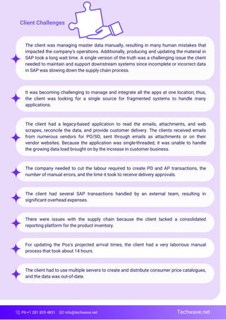 Ph:+1 281 829 4831 info@techwave.net
The client was managing master data manually, resulting in many human mistakes that
impacted the company's operations. Additionally, producing and updating the material in
SAP took a long wait time. A single version of the truth was a challenging issue the client
needed to maintain and support downstream systems since incomplete or incorrect data
in SAP was slowing down the supply chain process.
It was becoming challenging to manage and integrate all the apps at one location; thus,
the client was looking for a single source for fragmented systems to handle many
applications.
The client had a legacy-based application to read the emails, attachments, and web
scrapes, reconcile the data, and provide customer delivery. The clients received emails
from numerous vendors for PO/SO, sent through emails as attachments or on their
vendor websites. Because the application was single-threaded, it was unable to handle
the growing data load brought on by the increase in customer business.
The company needed to cut the labour required to create PO and AP transactions, the
number of manual errors, and the time it took to receive delivery approvals.
The client had several SAP transactions handled by an external team, resulting in
significant overhead expenses.
There were issues with the supply chain because the client lacked a consolidated
reporting platform for the product inventory.
For updating the Pos's projected arrival times, the client had a very laborious manual
process that took about 14 hours.
The client had to use multiple servers to create and distribute consumer price catalogues,
and the data was out-of-date.
Techwave.net
Client Challenges
 