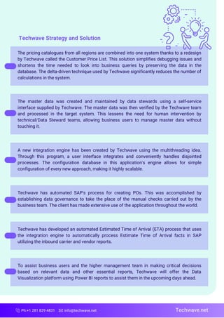 Ph:+1 281 829 4831 info@techwave.net
The pricing catalogues from all regions are combined into one system thanks to a redesign
by Techwave called the Customer Price List. This solution simplifies debugging issues and
shortens the time needed to look into business queries by preserving the data in the
database. The delta-driven technique used by Techwave significantly reduces the number of
calculations in the system.
The master data was created and maintained by data stewards using a self-service
interface supplied by Techwave. The master data was then verified by the Techwave team
and processed in the target system. This lessens the need for human intervention by
technical/Data Steward teams, allowing business users to manage master data without
touching it.
A new integration engine has been created by Techwave using the multithreading idea.
Through this program, a user interface integrates and conveniently handles disjointed
processes. The configuration database in this application's engine allows for simple
configuration of every new approach, making it highly scalable.
Techwave has automated SAP's process for creating POs. This was accomplished by
establishing data governance to take the place of the manual checks carried out by the
business team. The client has made extensive use of the application throughout the world.
Techwave has developed an automated Estimated Time of Arrival (ETA) process that uses
the integration engine to automatically process Estimate Time of Arrival facts in SAP
utilizing the inbound carrier and vendor reports.
To assist business users and the higher management team in making critical decisions
based on relevant data and other essential reports, Techwave will offer the Data
Visualization platform using Power BI reports to assist them in the upcoming days ahead.
Techwave.net
Techwave Strategy and Solution
 