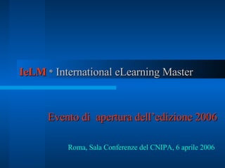 IeLM  *  International eLearning Master   Evento di  apertura dell’edizione 2006 Roma, Sala Conferenze del CNIPA, 6 aprile 2006   