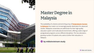 MasterDegreein
Malaysia
The availability of a diverse and enriching array of Postgraduate Courses
In Malaysia has made it an increasingly popular destination for advanced
studies. Malaysian universities are well-known for their high-quality
education system and multicultural environment, offering a wide range of
postgraduate programs across different disciplines. This has attracted a
growing number of students who seek to further their education in
Malaysia.
by mbbsinvietnam study
 
