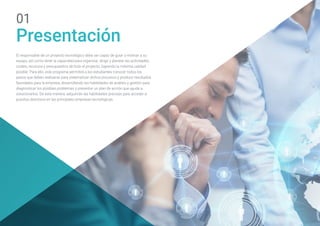 El responsable de un proyecto tecnológico debe ser capaz de guiar y motivar a su
equipo, así como tener la capacidad para organizar, dirigir y planear las actividades,
costes, recursos y presupuestos de todo el proyecto, logrando la máxima calidad
posible. Para ello, este programa permitirá a los estudiantes conocer todos los
pasos que deben realizarse para sistematizar dichos procesos y producir resultados
favorables para la empresa, desarrollando las habilidades de análisis y gestión para
diagnosticar los posibles problemas y presentar un plan de acción que ayude a
solucionarlos. De esta manera, adquirirán las habilidades precisas para acceder a
puestos directivos en las principales empresas tecnológicas.
Presentación
01
 