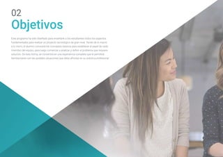 Objetivos
02
Este programa ha sido diseñado para enseñarle a los estudiantes todos los aspectos
fundamentales para realizar un proyecto tecnológico de gran nivel. Yendo de lo macro
a lo micro, el alumno conocerá los conceptos básicos para establecer el papel de cada
miembro del equipo, para luego comenzar a analizar y definir el problema que requiere
solución. De esta forma, se convertirá en una experiencia completa que le permitirá
familiarizarse con las posibles situaciones que deba afrontar en su práctica profesional.
 