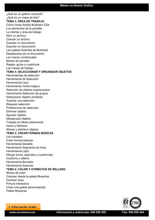 Máster en Diseño Gráfico


¿Qué es un gráfico vectorial?
¿Qué es un mapa de bits?
TEMA 3. ÁREA DE TRABAJO
Cómo iniciar Adobe Illustrator CS4
Los elementos de la pantalla
La interfaz y área de trabajo
Abrir un archivo
Colocar un archivo
Guardar un documento
Exportar un documento
Las paletas flotantes de Illustrator
Desplazarse por el documento
Los menús contextuales
Modos de pantalla
Reglas, guías y cuadrícula
Las mesas de trabajo
TEMA 4. SELECCIONAR Y ORGANIZAR OBJETOS
Herramientas de selección
Herramienta de Selección
Herramienta Lazo
Herramienta Varita mágica
Selección de objetos superpuestos
Herramienta Selección de grupos
Seleccionar objetos similares
Guardar una selección
Bloquear selección
Preferencias de selección
Eliminar objetos
Agrupar objetos
Desagrupar objetos
Trabajar en Modo aislamiento
Hacer y Rehacer
Alinear y distribuir objetos
TEMA 5. CREAR FORMAS BÁSICAS
Los trazados
Crear formas básicas
Herramienta Destello
Herramienta Segmento de línea
Herramienta Lápiz
Dibujar arcos, espirales y cuadrículas
Contorno y relleno
Herramienta Borrador
Herramienta Suavizar
TEMA 6. COLOR Y ATRIBUTOS DE RELLENO
Modos de color
Colorear desde la paleta Muestras
Cambiar trazo
Pintura interactiva
Crear una paleta personalizada
Paleta Muestras




 www.euroinnova.es           Información y matrículas: 958 050 200   Fax: 958 050 244
 