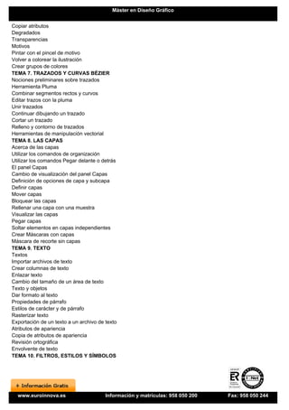 Máster en Diseño Gráfico


Copiar atributos
Degradados
Transparencias
Motivos
Pintar con el pincel de motivo
Volver a colorear la ilustración
Crear grupos de colores
TEMA 7. TRAZADOS Y CURVAS BÉZIER
Nociones preliminares sobre trazados
Herramienta Pluma
Combinar segmentos rectos y curvos
Editar trazos con la pluma
Unir trazados
Continuar dibujando un trazado
Cortar un trazado
Relleno y contorno de trazados
Herramientas de manipulación vectorial
TEMA 8. LAS CAPAS
Acerca de las capas
Utilizar los comandos de organización
Utilizar los comandos Pegar delante o detrás
El panel Capas
Cambio de visualización del panel Capas
Definición de opciones de capa y subcapa
Definir capas
Mover capas
Bloquear las capas
Rellenar una capa con una muestra
Visualizar las capas
Pegar capas
Soltar elementos en capas independientes
Crear Máscaras con capas
Máscara de recorte sin capas
TEMA 9. TEXTO
Textos
Importar archivos de texto
Crear columnas de texto
Enlazar texto
Cambio del tamaño de un área de texto
Texto y objetos
Dar formato al texto
Propiedades de párrafo
Estilos de carácter y de párrafo
Rasterizar texto
Exportación de un texto a un archivo de texto
Atributos de apariencia
Copia de atributos de apariencia
Revisión ortográfica
Envolvente de texto
TEMA 10. FILTROS, ESTILOS Y SÍMBOLOS




  www.euroinnova.es                     Información y matrículas: 958 050 200   Fax: 958 050 244
 