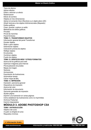 Máster en Diseño Gráfico


Tipos de efectos
Aplicar efectos
Editar o eliminar un efecto
Rasterización
Efecto de sombra
Objetos en tres dimensiones
Aplicar el comando Girar (Revolve) a un objeto plano (2D)
Añadir texturas a los objetos tridimensionales (Mapeado)
Estilos gráficos
Crear, guardar y aplicar un estilo
Bibliotecas de estilos gráficos
Pinceles
Pincel de manchas
Panel Símbolos
TEMA 11. TRANSFORMAR OBJETOS
Información general del panel Transformar
Escalar objetos
Rotar o girar objetos
Distorsionar objetos
Colocación precisa de objetos
Reflejar objetos
Envolventes
Combinar objetos
Fusión de objetos
TEMA 12. GRÁFICOS WEB Y OTROS FORMATOS
Acerca de los gráficos para web
Optimizar imágenes para Internet
Previsualización de píxeles
Mapas de imagen
Sectores
Animaciones
Exportación de ilustraciones
Automatizar tareas
Calcar mapa de Bits
TEMA 13. IMPRESIÓN
Impresión: panorama general
Dispositivos de impresión
Acerca del color
Información de documento
Opciones generales de impresión
Ajustar página
Imprimir una ilustración en varias páginas
Cómo establecer las ilustraciones como no imprimibles
Archivos Postscript
Imprimir degradados
MÓDULO 3. ADOBE PHOTOSHOP CS4
TEMA 1.INTRODUCCIÓN
Objetivo del curso
A quién va dirigido el curso
Requisitos mínimos




  www.euroinnova.es                    Información y matrículas: 958 050 200   Fax: 958 050 244
 
