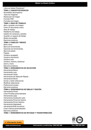 Máster en Diseño Gráfico


¿Que es Adobe Photoshop?
TEMA 2. CONCEPTOS BÁSICOS
Novedades del programa
Tipos de imágenes
Resolución de imagen
Formato PSD
Formatos de imagen
TEMA 3. ÁREA DE TRABAJO
Abrir y guardar una imagen
Crear un documento nuevo
Área de trabajo
Plataforma de trabajo
Gestión de ventanas y paneles
Guardar un espacio de trabajo
Modos de pantalla
Ejercicios prácticos
TEMA 4. PANELES Y MENÚS
Barra menú
Barra de herramientas
Opciones de herramientas
Barra de estado
Paletas
Ventana navegador
Ventana información
Ventana color
Ventana, historia y deshacer
Zoom y mano
Ejercicios prácticos
TEMA 5. HERRAMIENTAS DE SELECCIÓN
Herramienta Marco
Herramienta Lazo
Herramienta Varita
Herramienta de Selección Rápida
Herramienta Mover
Sumar y restar selecciones
Modificar selecciones
Perfeccionar bordes
Ejercicios prácticos
TEMA 6. HERRAMIENTAS DE DIBUJO Y EDICIÓN
Herramienta Pincel
Crear Pinceles personalizados
Herramienta Lápiz
Herramienta Sustitución color
Herramienta Pincel de historia
Herramienta Pincel histórico
Herramienta Degradado
Herramienta Bote de pintura
Crear motivos personalizados
Ejercicios prácticos
TEMA 7. HERRAMIENTAS DE RETOQUE Y TRANSFORMACIÓN




 www.euroinnova.es           Información y matrículas: 958 050 200   Fax: 958 050 244
 