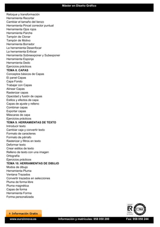 Máster en Diseño Gráfico


Retoque y transformación
Herramienta Recortar
Cambiar el tamaño del lienzo
Herramienta Pincel corrector puntual
Herramienta Ojos rojos
Herramienta Parche
Tampón de Clonar
Tampón de Motivo
Herramienta Borrador
La herramienta Desenfocar
La herramienta Enfocar
Herramienta Sobreexponer y Subexponer
Herramienta Esponja
Herramienta Dedo
Ejercicios prácticos
TEMA 8. CAPAS
Conceptos básicos de Capas
El panel Capas
Capa Fondo
Trabajar con Capas
Alinear Capas
Rasterizar capas
Opacidad y fusión de capas
Estilos y efectos de capa
Capas de ajuste y relleno
Combinar capas
Exportar capas
Máscaras de capa
Ejercicios prácticos
TEMA 9. HERRAMIENTAS DE TEXTO
Introducir texto
Cambiar caja y convertir texto
Formato de caracteres
Formato de párrafo
Rasterizar y filtros en texto
Deformar texto
Crear estilos de texto
Relleno de texto con una imagen
Ortografía
Ejercicios prácticos
TEMA 10. HERRAMIENTAS DE DIBUJO
Modos de dibujo
Herramienta Pluma
Ventana Trazados
Convertir trazados en selecciones
Pluma de forma libre
Pluma magnética
Capas de forma
Herramienta Forma
Forma personalizada




  www.euroinnova.es                Información y matrículas: 958 050 200   Fax: 958 050 244
 