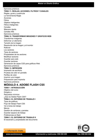 Máster en Diseño Gráfico


Ejercicios prácticos
TEMA 11. REGLAS, ACCIONES, FILTROS Y CANALES
Reglas, guías y cuadrícula
La herramienta Regla
Acciones
Filtros
Objetos inteligentes
Filtros inteligentes
Canales
Máscara rápida
Canales Alfa
Ejercicios prácticos
TEMA 12. TRANSFORMAR IMÁGENES Y GRÁFICOS WEB
Transformar imágenes
Deformar un elemento
Tamaño de la imagen
Resolución de la imagen y el monitor
Rollover
Los sectores
Tipos de sectores
Propiedades de los sectores
Modificar sectores
Guardar para web
Guardar sectores
Generación de capas CSS para gráficos Web
Ejercicios prácticos
TEMA 13. IMPRESIÓN
Impresión de escritorio
Pruebas de color en pantalla
Perfiles de color
Imprimir una imagen
Preparación para imprenta
Ejercicios prácticos
MÓDULO 4. ADOBE FLASH CS5
TEMA 1. INTRODUCCIÓN
Objetivo del curso
Dirigido a
Requisitos mínimos
¿Que es Adobe Flash CS5?
TEMA 2. EL ENTORNO DE TRABAJO I
Tipos de gráficos
Flujo de trabajo Flash CS5
Ver el área de trabajo
Menús
Gestión de ventanas y paneles
Guardar espacio de trabajo
Preferencias en flash
TEMA 3. EL ENTORNO DE TRABAJO II
El escenario y propiedades del documento




  www.euroinnova.es                  Información y matrículas: 958 050 200   Fax: 958 050 244
 