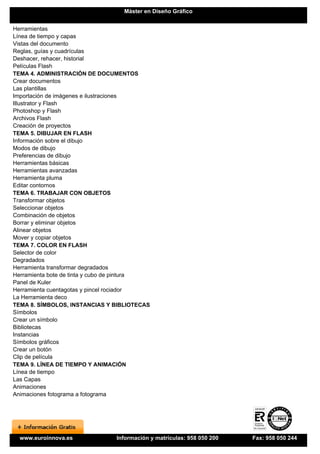 Máster en Diseño Gráfico


Herramientas
Línea de tiempo y capas
Vistas del documento
Reglas, guías y cuadrículas
Deshacer, rehacer, historial
Películas Flash
TEMA 4. ADMINISTRACIÓN DE DOCUMENTOS
Crear documentos
Las plantillas
Importación de imágenes e ilustraciones
Illustrator y Flash
Photoshop y Flash
Archivos Flash
Creación de proyectos
TEMA 5. DIBUJAR EN FLASH
Información sobre el dibujo
Modos de dibujo
Preferencias de dibujo
Herramientas básicas
Herramientas avanzadas
Herramienta pluma
Editar contornos
TEMA 6. TRABAJAR CON OBJETOS
Transformar objetos
Seleccionar objetos
Combinación de objetos
Borrar y eliminar objetos
Alinear objetos
Mover y copiar objetos
TEMA 7. COLOR EN FLASH
Selector de color
Degradados
Herramienta transformar degradados
Herramienta bote de tinta y cubo de pintura
Panel de Kuler
Herramienta cuentagotas y pincel rociador
La Herramienta deco
TEMA 8. SÍMBOLOS, INSTANCIAS Y BIBLIOTECAS
Símbolos
Crear un símbolo
Bibliotecas
Instancias
Símbolos gráficos
Crear un botón
Clip de película
TEMA 9. LÍNEA DE TIEMPO Y ANIMACIÓN
Línea de tiempo
Las Capas
Animaciones
Animaciones fotograma a fotograma




  www.euroinnova.es             Información y matrículas: 958 050 200   Fax: 958 050 244
 