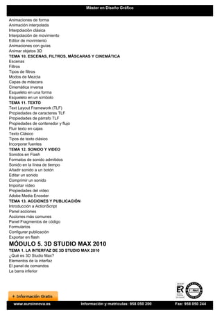 Máster en Diseño Gráfico


Animaciones de forma
Animación interpolada
Interpolación clásica
Interpolación de movimiento
Editor de movimiento
Animaciones con guías
Animar objetos 3D
TEMA 10. ESCENAS, FILTROS, MÁSCARAS Y CINEMÁTICA
Escenas
Filtros
Tipos de filtros
Modos de Mezcla
Capas de máscara
Cinemática inversa
Esqueleto en una forma
Esqueleto en un símbolo
TEMA 11. TEXTO
Text Layout Framework (TLF)
Propiedades de caracteres TLF
Propiedades de párrafo TLF
Propiedades de contenedor y flujo
Fluir texto en cajas
Texto Clásico
Tipos de texto clásico
Incorporar fuentes
TEMA 12. SONIDO Y VIDEO
Sonidos en Flash
Formatos de sonido admitidos
Sonido en la línea de tiempo
Añadir sonido a un botón
Editar un sonido
Comprimir un sonido
Importar video
Propiedades del video
Adobe Media Encoder
TEMA 13. ACCIONES Y PUBLICACIÓN
Introducción a ActionScript
Panel acciones
Acciones más comunes
Panel Fragmentos de código
Formularios
Configurar publicación
Exportar en flash
MÓDULO 5. 3D STUDIO MAX 2010
TEMA 1. LA INTERFAZ DE 3D STUDIO MAX 2010
¿Qué es 3D Studio Max?
Elementos de la interfaz
El panel de comandos
La barra inferior




  www.euroinnova.es             Información y matrículas: 958 050 200   Fax: 958 050 244
 
